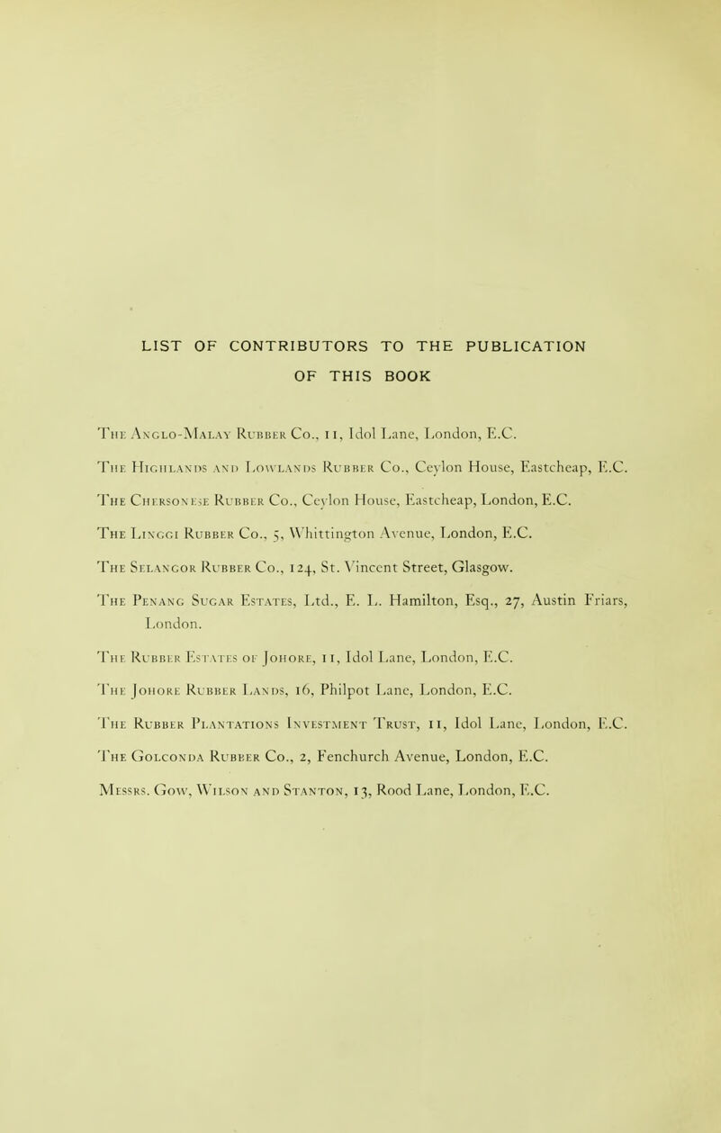 LIST OF CONTRIBUTORS TO THE PUBLICATION OF THIS BOOK Thi: Axglo-Malav Ruisber Co., ii, Idol Lane, liOndon, E.C. Tur. HiGiu.Axns and Low lands Rvbbkr Co., Cc\lon House, Eastchcap, F,.C. The Cin.RSONKjE Rubber Co., Ceylon House, Eastcheap, London, E.C. The Ltnggi Rubber Co., ^, W'liittington A\ enue, T>ondon, E.C. The Selwgor Rubber Co., 124, St. \'incent Street, Glasgow. The Penang Sugar B^st.-^tes, Ltd., E. L. Hamilton, Esq., 27, Austin Friars, London. The Rubber Eseaies of Johoke, ii, Idol Lane, London, E.C. The Johore Rubber Lands, 16, Philpot Lane, London, E.C. The Rubber Pi.aniations Invest.ment Trust, ii, Idol Lane, London, E.C. The Golconda Rubber Co., 2, Fenchurch Avenue, London, E.C. Messrs. Go\\', Wii.son and Stanton, 13, Rood Lane, London, E.C.