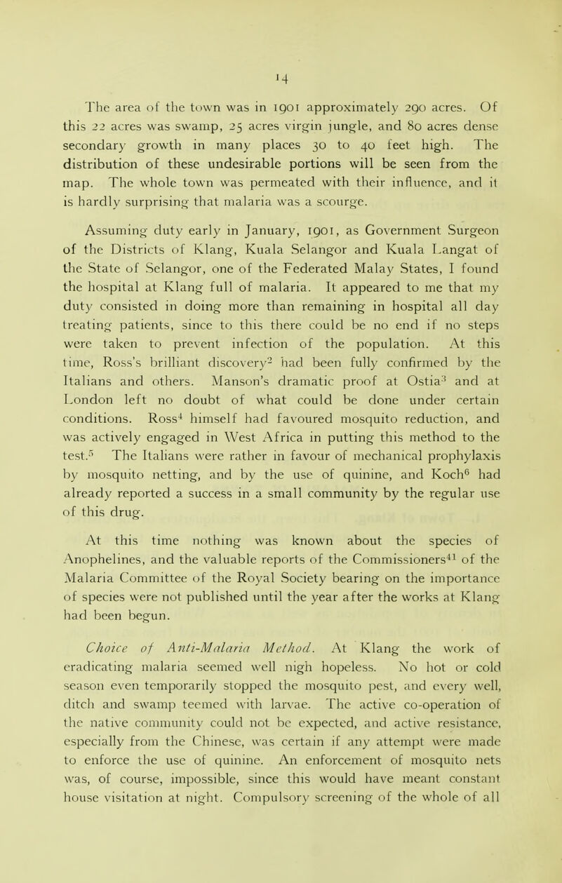 '4 The area of the town was in 1901 approximately 290 acres. Of this 22 acres was swamp, 25 acres virgin jung-le, and 80 acres dense secondary growth in many places 30 to 40 feet high. The distribution of these undesirable portions will be seen from the map. The whole town was permeated with their influence, and it is hardly surprising that malaria was a scourge. Assuming duty early in January, IQOI, as Government Surgeon of the Districts of Klang, Kuala Selangor and Kuala Langat of the State of Selangor, one of the Federated Malay States, I found the hospital at Klang full of malaria. It appeared to me that my duty consisted in doing more than remaining in hospital all day treating patients, since to this there could be no end if no steps were taken to prevent infection of the population. y\t this time, Ross's brilliant discovery- had been fully confirmed by the Italians and others. Manson's dramatic proof at Ostia'^ and at London left no doubt of what could be done under certain conditions. Ross* himself had favoured mosquito reduction, and was actively engaged in West y\frica in putting this method to the test.^ The Italians were rather in favour of mechanical prophylaxis by mosquito netting, and by the use of quinine, and Koch*^ had already reported a success in a small community by the regular use of this drug. y\t this time nothing was known about the species of Anophelines, and the valuable reports of the Commissioners'*^ of the Malaria Committee of the Royal Society bearing on the importance of species were not published until the year after the works at Klang had been begun. Choice of Anti-Malaria Mctliod. At Klang the work of eradicating malaria seemed well nigh hopeless. No hot or cold season even temporarily stopped the mosquito pest, and every well, ditch and swamp teemed with larvae. The active co-operation of the native community could not be expected, and active resistance, especially from the Chinese, was certain if any attempt were made to enforce the use of quinine. An enforcement of mosquito nets was, of course, impossible, since this would have meant constant house visitation at night. Compulsory screening of the whole of all