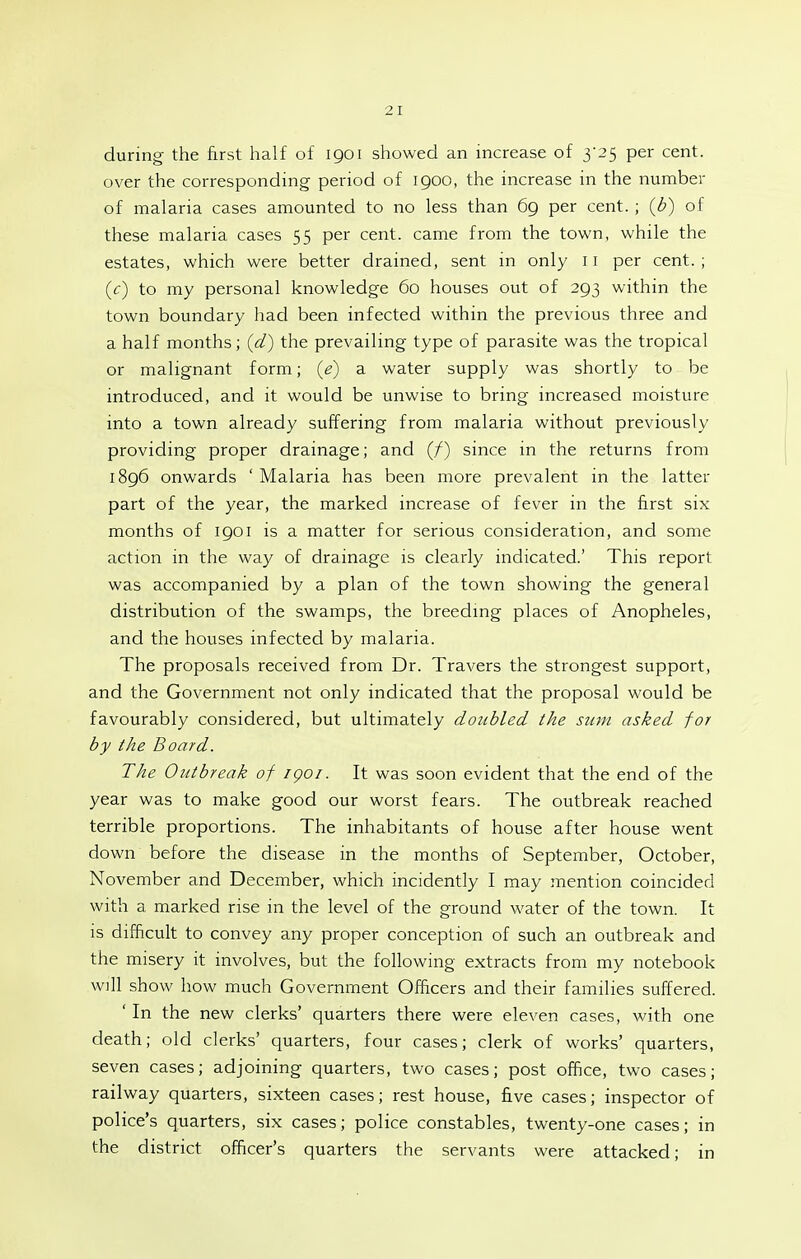 during the first half of 1901 showed an increase of 3'25 per cent, over the corresponding period of 1900, the increase in the number of malaria cases amounted to no less than 69 per cent. ; {b) of these malaria cases 55 per cent, came from the town, while the estates, which were better drained, sent in only 11 per cent. ; {c) to my personal knowledge 60 houses out of 293 within the town boundary had been infected within the previous three and a half months; {d) the prevailing type of parasite was the tropical or malignant form; {e) a water supply was shortly to be introduced, and it would be unwise to bring increased moisture into a town already suffering from malaria without previously providing proper drainage; and (/) since in the returns from 1896 onwards ' Malaria has been more prevalent in the latter part of the year, the marked increase of fever in the first six months of 1901 is a matter for serious consideration, and some action in the way of drainage is clearly indicated.' This report was accompanied by a plan of the town showing the general distribution of the swamps, the breedmg places of Anopheles, and the houses infected by malaria. The proposals received from Dr. Travers the strongest support, and the Government not only indicated that the proposal would be favourably considered, but ultimately doubled the sum asked for by the Board. The Outbreak of igoi. It was soon evident that the end of the year was to make good our worst fears. The outbreak reached terrible proportions. The inhabitants of house after house went down before the disease in the months of September, October, November and December, which incidently I may mention coincided with a marked rise in the level of the ground water of the town. It is difficult to convey any proper conception of such an outbreak and the misery it involves, but the following extracts from my notebook w]ll show how much Government Officers and their families suffered. ' In the new clerks' quarters there were eleven cases, with one death; old clerks' quarters, four cases; clerk of works' quarters, seven cases; adjoining quarters, two cases; post office, two cases; railway quarters, sixteen cases; rest house, five cases; inspector of police's quarters, six cases; police constables, twenty-one cases; in the district officer's quarters the servants were attacked; in