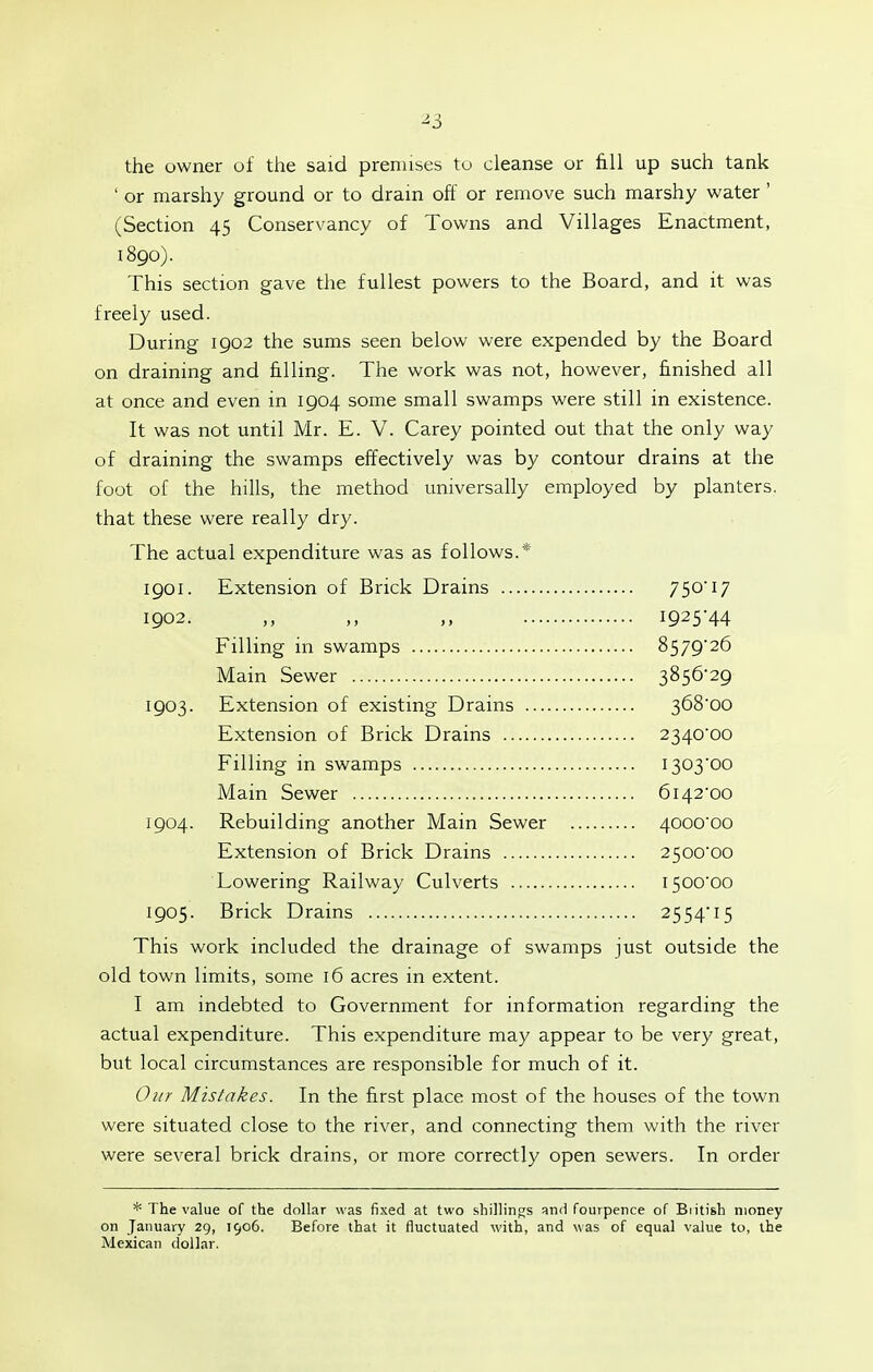 ^3 the owner of the said premises to cleanse or fill up such tank ' or marshy ground or to drain off or remove such marshy water ' (Section 45 Conservancy of Towns and Villages Enactment, 1890). This section gave the fullest powers to the Board, and it was freely used. During 1902 the sums seen below were expended by the Board on draining and filling. The work was not, however, finished all at once and even in 1904 some small swamps were still in existence. It was not until Mr. E. V. Carey pointed out that the only way of draining the swamps effectively was by contour drains at the foot of the hills, the method universally employed by planters. that these were really dry. The actual expenditure was as follows.* 1901. Extension of Brick Drains 750'17 1902. ,, I925'44 Filling in swamps 857926 Main Sewer 3856-29 1903. Extension of existing Drains 368'oo Extension of Brick Drains 2340'oo Filling in swamps 1303-00 Main Sewer 6142-00 1904. Rebuilding another Main Sewer 4000-00 Extension of Brick Drains 2500-00 Lowering Railway Culverts 1500-00 1905. Brick Drains 2554-15 This work included the drainage of swamps just outside the old town limits, some 16 acres in extent. I am indebted to Government for information regarding the actual expenditure. This expenditure may appear to be very great, but local circumstances are responsible for much of it. Our Mistakes. In the first place most of the houses of the town were situated close to the river, and connecting them with the river were several brick drains, or more correctly open sewers. In order The value of the dollar was fixed at two shillings vc\di fourpence of British money on January 29, 1906. Before that it fluctuated with, and was of equal value to, the Mexican dollar.
