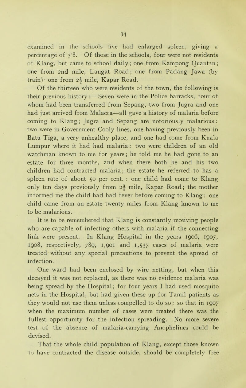 examined in the schools five had enlarged spleen, giving a percentage of 3'8. Of those in the schools, four were not residents of Klang, but came to school daily; one from Kampong Quantan; one from 2nd mile, Langat Road; one from Padang Jawa (by train) • one from 2^ mile, Kapar Road. Of the thirteen who were residents of the town, the following is their previous history :—Seven were in the Police barracks, four of whom had been transferred from Sepang, two from Jugra and one had just arrived from Malacca—all gave a history of malaria before coming to Klang; Jugra and Sepang are notoriously malarious : two were in Government Cooly lines, one having previously been in Batu Tiga, a very unhealthy place, and one had come from Kuala Lumpur where it had had malaria: two were children of an old watchman known to me for years; he told me he had gone to an estate for three months, and when there both he and his two children had contracted malaria; the estate he referred to has a spleen rate of about 50 per cent. : one child had come to Klang only ten days previously from 2| mile, Kapar Road; the mother informed me the child had had fever before coming to Klang: one child came from an estate twenty miles from Klang known to me to be malarious. It is to be remembered that Klang is constantly receiving people who are capable of infecting others with malaria if the connecting link were present. In Klang Hospital in the years 1906, 1907, 1908, respectively, 789, 1,901 and 1,537 cases of malaria were treated without any special precautions to prevent the spread of infection. One ward had been enclosed by wire netting, but when this decayed it was not replaced, as there was no evidence malaria was being spread by the Hospital; for four years I had used mosquito nets in the Hospital, but had given these up for Tamil patients as they would not use them unless compelled to do so: so that in 1907 when the maximum number of cases were treated there was the fullest opportunity for the infection spreading. No more severe test of the absence of malaria-carrying Anophelines could be devised. That the whole child population of Klang, except those known to have contracted the disease outside, should be completely free