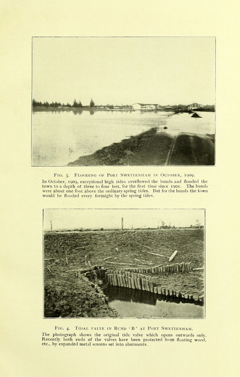 Fig. 3. Flooding of Port Swettenham in Octobek, 1909. In October, 1909, exceptional high tides overflowed the bunds and flooded the town to a depth ot three to four feet, for the first time since 1901. The bunds were about one foot above the ordinary spring tides. But for the bunds the town would be flooded every fortnight by the spring tides. Fig. 4. TiDAi. valve in Bund 'B' at Port Swettenham. The photograph shows the original tide valve which opens outwards only. Recently both ends of the valves have been protected from floating wood, etc., by expanded metal screens set into abutments.