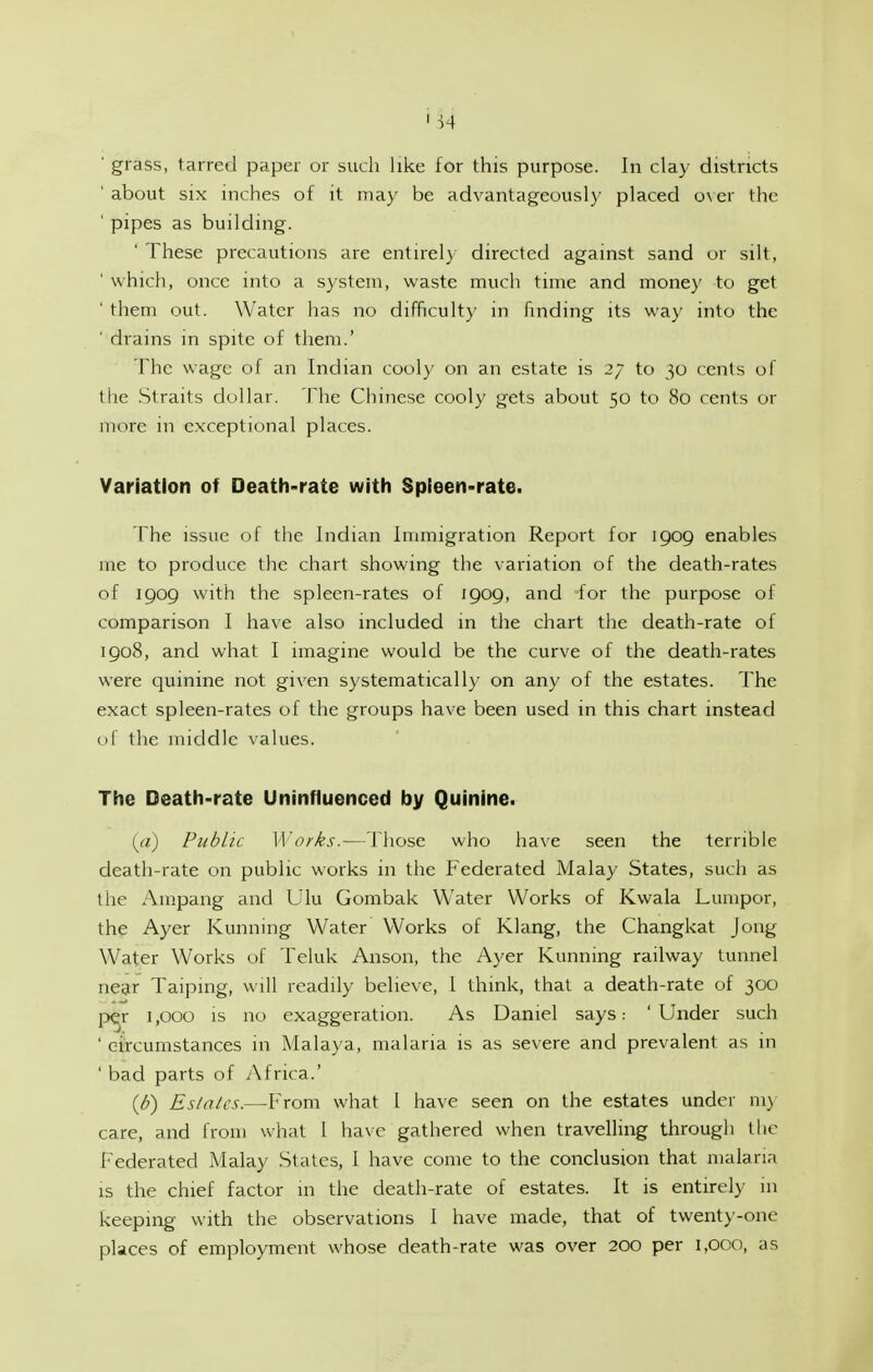 ' grass, tarred paper or such like for this purpose. In clay districts ' about SIX inches of it may be advantageously placed o\ er the ' pipes as building. ' These precautions are entnel) directed against sand or silt, ' which, once into a system, waste much time and money to get ' them out. Water has no difficulty in finding its way into the ' drains in spite of them.' The wage of an Indian cooly on an estate is 27 to 30 cents of the .Straits dollar. The Chinese cooly gets about 50 to 80 cents or more in exceptional places. Variation of Death-rate with Spieen-rate. rhe issue of the Indian Immigration Report for 1909 enables me to produce the chart showing the variation of the death-rates of 1909 with the spleen-rates of 1909, and for the purpose of comparison I have also included in the chart the death-rate of 1908, and what I imagine would be the curve of the death-rates were quinine not given systematically on any of the estates. The exact spleen-rates of the groups have been used in this chart instead of the middle values. The Death-rate Uninfluenced by Quinine. i^a) Public Works.—Those who have seen the terrible death-rate on public works in the Federated Malay States, such as the Ampang and UIu Gombak Water Works of Kwala Lumpor, the Ayer Running Water Works of Klang, the Changkat Jong Water Works of Teluk Anson, the Ayer Kunning railway tunnel near Taiping, will readily believe, I think, that a death-rate of 300 per 1,000 is no exaggeration. As Daniel says: 'Under such 'circumstances in Malaya, malaria is as severe and prevalent as in ' bad parts of y\frica.' (d) Eslalcs.—-From what 1 have seen on the estates under ni) care, and from what 1 have gathered when travelling through the I'ederated Malay States, I have come to the conclusion that malaria IS the chief factor m the death-rate of estates. It is entirely in keeping with the observations 1 have made, that of twenty-one places of employment whose death-rate was over 200 per i,oco, as