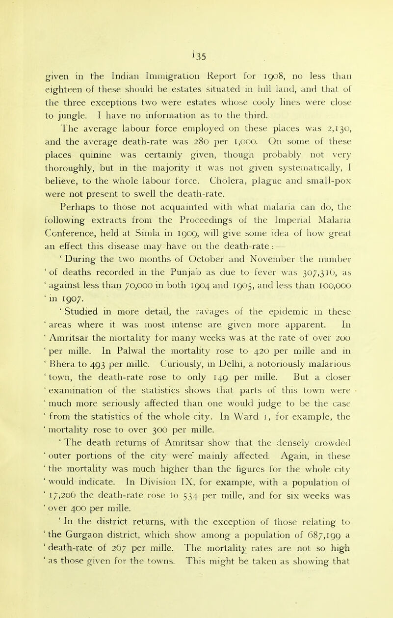 given in the Indian Immigration Report for igo8, no less than eighteen of these should be estates situated m lull kind, and that of the three exceptions two were estates whose cooly lines were close to jungle. 1 have no information as to the third. The average labour force employed on these places was 2,130, and the average death-rate was 280 per 1,000. On some of these places quinine was certainly given, though probably not very thoroughly, but in the majority it was not given systematically, 1 believe, to the whole labour force. Cholera, plague and small-pox were not present to swell the death-rate. Perhaps to those not acquainted with what malaria can do, the following extracts from the Proceedings of the Imperial Malaria Conference, held at Simla in 1909, will give some idea of how great an effect this disease may have on the death-rate : - ' During the two months of October and November the number 'of deaths recorded in the Punjab as due to fever was 307,310, as ' against less than 70,000 in both 1904 and 1905, and less than 100,000 ' in 1907. ' Studied in more detail, the ravages of the epidemic m these ' areas where it was most intense are given more apparent. In ' Amritsar the mortality for many weeks was at the rate of over 200 ' per mille. In Palwal the mortality rose to 420 per mille and in ' Bhera to 493 per mille. Curiously, in Delhi, a notoriously malarious ' town, the death-rate rose to only 149 per mille. But a closer ' examination of the statistics shows that parts of this town were ' much more seriously affected than one would judge to be the case ' from the statistics of the whole city. In Ward i, for example, the ' mortality rose to over 300 per mille. ' The death returns of Amritsar show that the densely crowded ' outer portions of the city v^ere mainly affected. Again, in these ' the mortality was much higher than the figures for the whole city ' would indicate. In Division IX, for example, with a population of 17,206 the death-rate rose to 534 per mille, and for six weeks was ' over 400 per mille. ' In the district returns, with the exception of those relating to ' the Gurgaon district, which show among a population of 687,199 a ' death-rate of 267 per mille. The mortality rates are not so high ' as those given for the towns. This might be taken as showing that