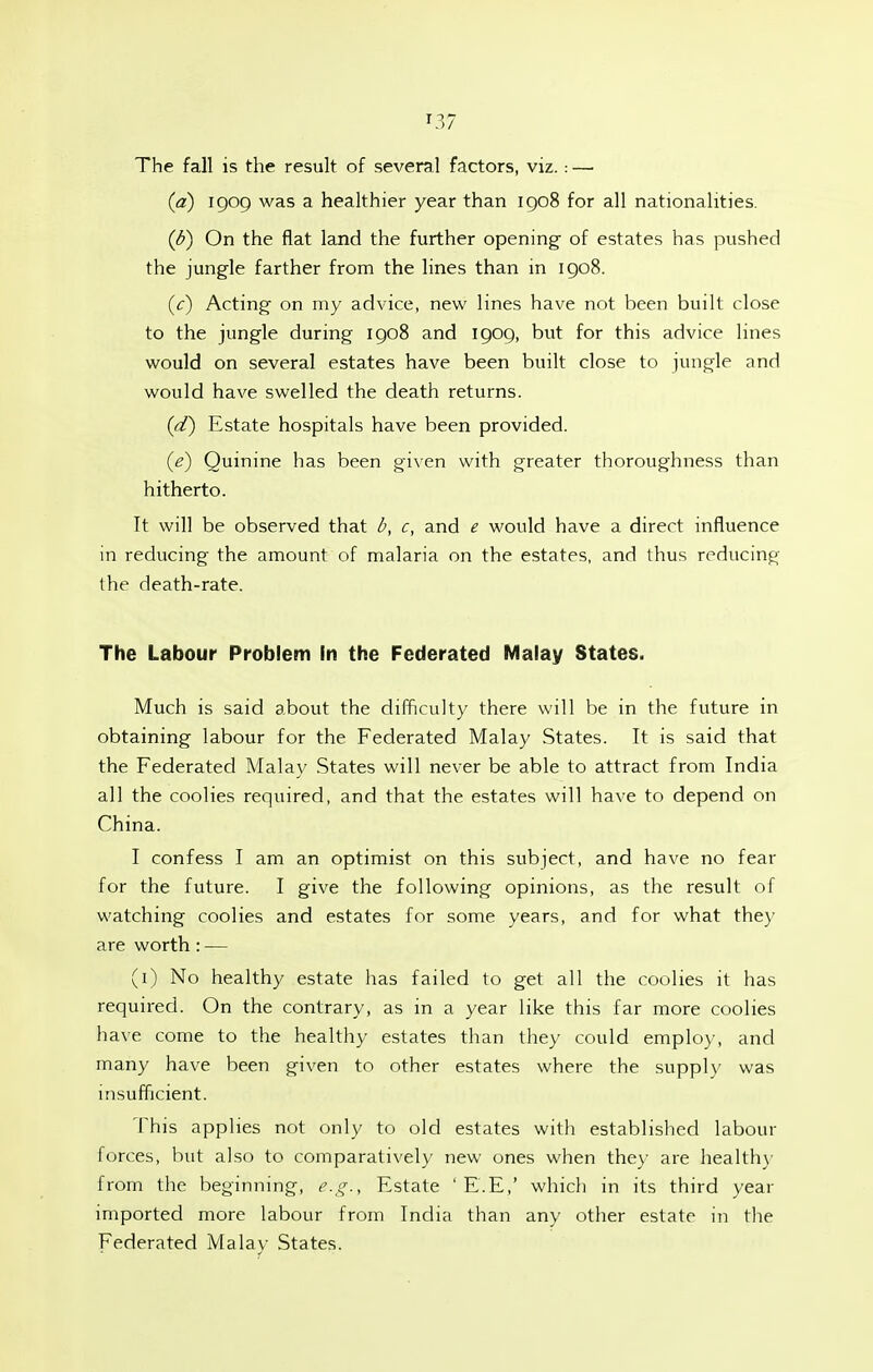 ^37 The fall is the result of several factors, viz.: — (a) iQog was a healthier year than igo8 for all nationalities. (b) On the flat land the further opening- of estates has pushed the jungle farther from the lines than in igo8. (<:) Acting- on my advice, new lines have not been built close to the jungle during igo8 and igog, but for this advice lines would on several estates have been built close to jungle and would have swelled the death returns. (d) Estate hospitals have been provided. {e) Quinine has been given with greater thoroughness than hitherto. It will be observed that b, c, and e would have a direct influence in reducing the amount of malaria on the estates, and thus reducing the death-rate. The Labour Problem In the Federated Malay States. Much is said about the difficulty there will be in the future in obtaining labour for the Federated Malay States. It is said that the Federated Malay States will never be able to attract from India all the coolies required, and that the estates will have to depend on China. I confess I am an optimist on this subject, and have no fear for the future. I give the following opinions, as the result of watching- coolies and estates for some years, and for what the}' are worth : — (i) No healthy estate has failed to get all the coolies it has required. On the contrary, as in a year like this far more coolies have come to the healthy estates than they could employ, and many have been given to other estates where the supply was msufficient. This applies not only to old estates with established labour forces, but also to comparatively new ones when they are health}' from the beginning, e.!:;., Estate ' E.E,' which in its third year imported more labour from India than any other estate in the Federated Malay States.