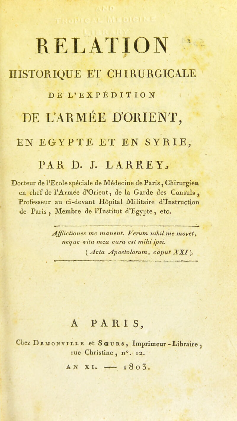 HISTORIQUE ET CHIRURGICALE DE L'EXPÉDITION DE L'ARMÉE D'ORIENT, EN EGYPTE ET EN SYRIE, PAR D. J. LARREY. Docteur de l'Ecole spéciale de Médecine de Paris, Chirurgie» en chef de l'Armée d'Orient, de la Garde des Consuls , Professeur au ci-devant Hôpital Militaire d'Instruction de Paris j Membre de l'Institut d'Egypte, etc. Afflictiones me marient. Verum nihil me movet, neque vila mea cara est mihi ipsi. {Acta Apostolorum, caput XXI^. A PARIS, Chez DiMONviLLE et Sœurs, Imprimeur - Libraire j rue Christine, n. 12.