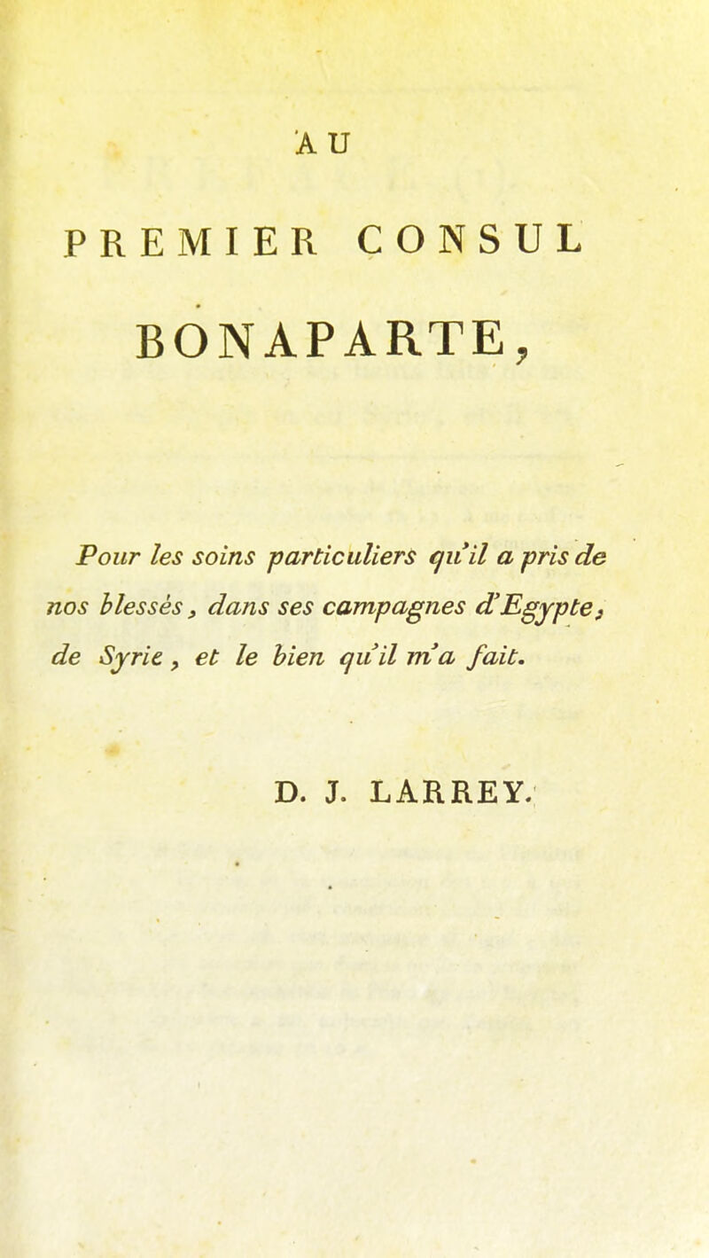 AU PREMIER CONSUL BONAPARTE, Pour les soins particuliers qiiil a pris de nos blessés, dans ses campagnes d'Egypte y de Syrie, et le bien cjuil rria fait. D. J. LARREY.