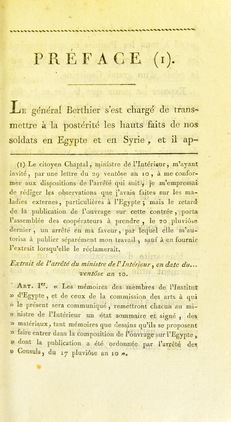 PREFACE (i) liE général Bertliier s'est chargé de trans- mettre à la postérité les hauts faits de nos: soldats en Egypte et en Syrie , et il ap~ (l) Le citoyen Chaptal, niiriistre dé l'Intérieur, m'ayanC invité, par une lettre du 29 ventôse an 10 , à me confor- mer aux dispositions de l'arrêté qui suit y je m'empressai de rédiger Içs observations que j'avais faites sur les ma- ladies externes, particulières à l'Egypte j mais le retard- de là publication de l'ouvrage sur cette contrée , porta l'assemblée des coopérateurs à prendre , le 20 pluviôse dernier , un arrêté en ma faveur, par leqiiel elle m'au- torisa à publier séparément mon travail ^ sauf à en fournir l'extrait lorsqu'elle le réclamerait. Extrait de l'arrêté du ministre de VIntérieur, en date du.,. 'ventôse an 10. - • -'^ Art. I. « Les mémoires des membres de l'Institut » d'Egypte , et de ceux de la commission des arts à qui y> le présent sera communiqué , remettront chacun au mi- ss nistre de l'Intérieur un état sommaire et signé , des » matériaux^ tant mémoires que dessins qu'ils se proposent  faire entrer dans la composition de l'ouvrage sur l'Egypte V dont la publication a été ordonnée pir l'arrêté des, » Consuls, du 17 çluviAse an 10