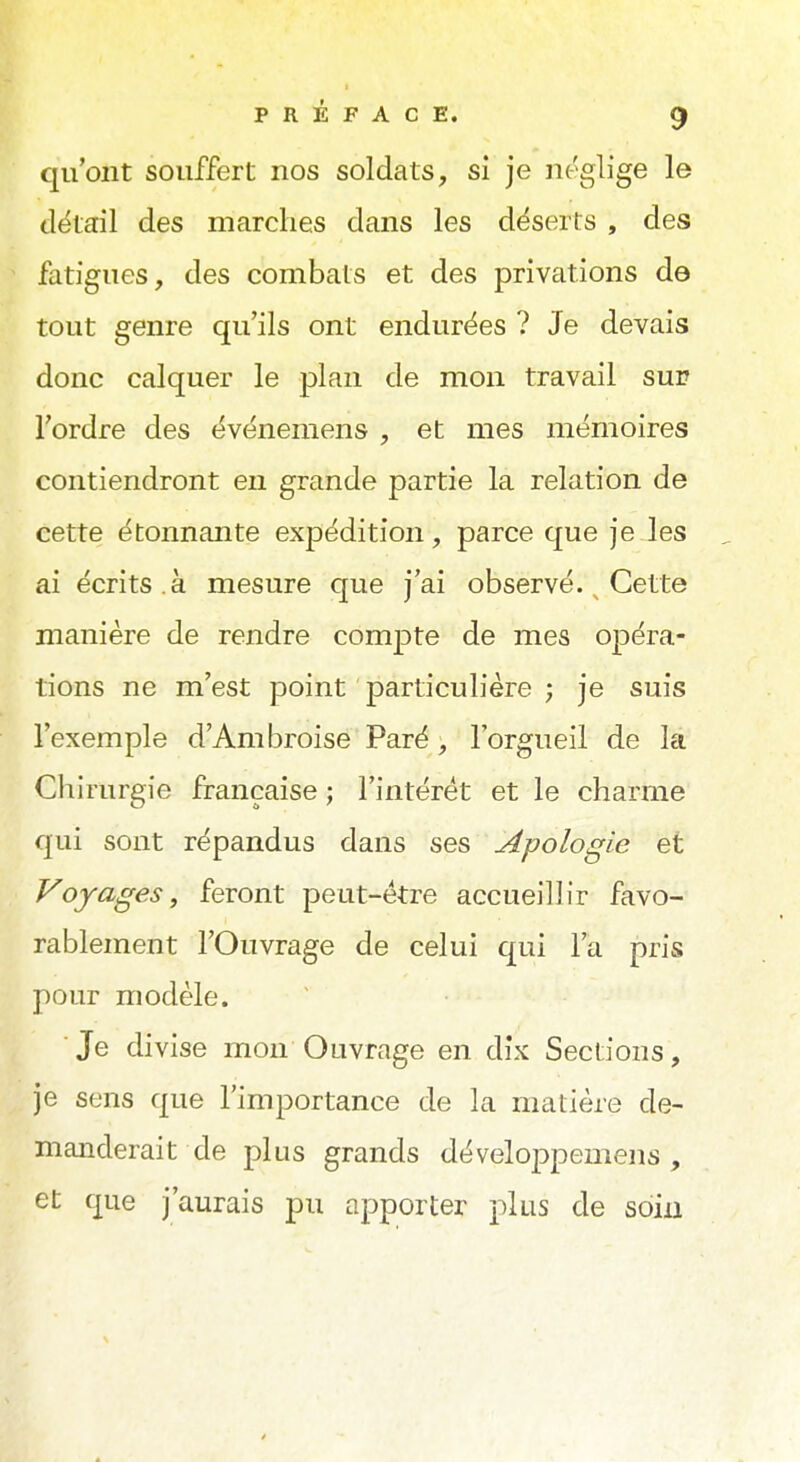 qu'ont souffert nos soldats, si je néglige le détail des marches dans les déserts , des fatigues, des combats et des privations de tout genre qu'ils ont endurées ? Je devais donc calquer le plan de mon travail sur Tordre des événemens , et mes mémoires contiendront en grande partie la relation de cette étonnante expédition, parce que je les ai écrits.à mesure que j'ai observé. Cette manière de rendre compte de mes opéra- tions ne m'est point particulière ; je suis l'exemple d'Ambroise Paré, l'orgueil de la Chirurgie française ; l'intérêt et le charme qui sont répandus dans ses Apologie et Voyages, feront peut-être accueillir favo- rablement l'Ouvrage de celui qui l'a pris pour modèle. Je divise mon Ouvrage en dix Sections, je sens que l'importance de la matière de- manderait de plus grands développemens , et que j'aurais pu apporter plus de soin