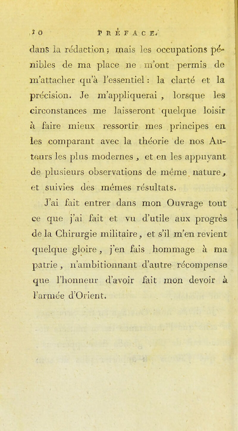 ,iO Î»REFACE/ dans la rédaction j mais les occupations pé^ nibles de ma place ne m'ont permis de m'attacher qu'à l'essentiel : la clarté et la précision* Je m'appliquerai , lorsque les circonstances me laisseront quelque loisir à faire mieux ressortir mes principes en. les comparant avec la théorie de nos Au- teurs les plus modernes , et en les appuyant de plusieurs observations de même nature, et suivies des mêmes résultats. J'ai fait entrer dans mon Ouvrage tout ce que j'ai fait et vu d'utile aux progrès dê la Chirurgie militaire, et s'il m'en revient quelque gloire, j'en fais hommage à ma patrie, n'ambitionnant d'autre récompense que l'honneur d'avoir fait mon devoir à l'armée d'Orient.