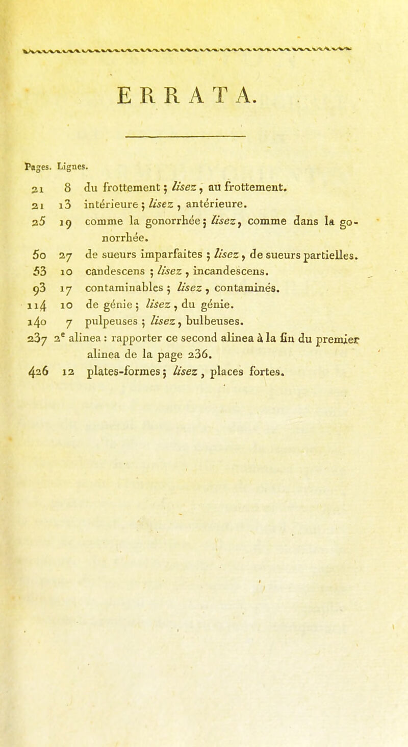 ERRATA. * Lignes. 8 du frottement 5 lisez, au frottement. ai i3 intérieure ; lisez , antérieure. 30 19 comme la gonorrhéej lisezj comme di norrhée. 5o 27 de sueurs imparfaites 5 lisez y de sueurs 53 10 candescens ; lisez , incandescens. 93 17 contaminables 5 lisez , contaminés. 10 de génie ; lisez , du génie. 7 pulpeuses 5 lisez y bulbeuses. 23/ 2* alinéa : rapporter ce second alinéa à la fin c alinéa de la page 236. 426 12 plates-formes ; lisez , places fortes. 1