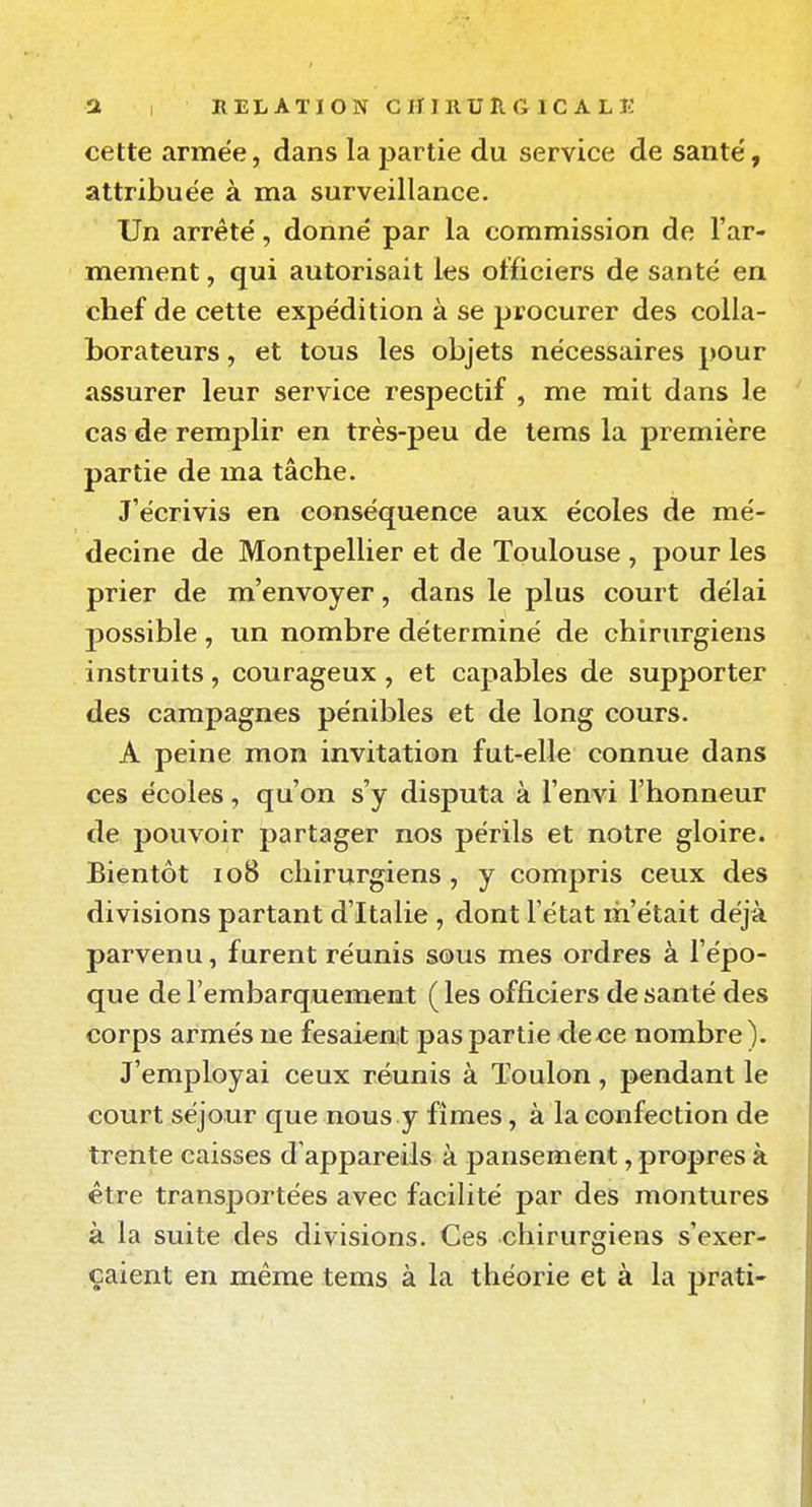 cette armée, dans la partie du service de santé', attribuée à ma surveillance. Un arrêté, donné par la commission de l'ar- mement , qui autorisait les officiers de santé en chef de cette expédition à se procurer des colla- borateurs , et tous les objets nécessaires pour assurer leur service respectif , me mit dans le cas de remplir en très-peu de tems la première partie de ma tâche. J'écrivis en conséquence aux écoles de mé- decine de Montpellier et de Toulouse , pour les prier de m'envoyer, dans le plus court délai possible , un nombre déterminé de chirurgiens instruits, courageux, et capables de supporter des campagnes pénibles et de long cours. A peine mon invitation fut-elle connue dans ces écoles, qu'on s'y disputa à l'envi l'honneur de pouvoir partager nos périls et notre gloire. Bientôt io8 chirurgiens , y compris ceux des divisions partant d'Italie , dont l'état m'était déjà parvenu, furent réunis sous mes ordres à l'épo- que de l'embarquement ( les officiers de santé des corps armés ne fesaieat pas partie de ce nombre). J'employai ceux réunis à Toulon, pendant le court séjour que nous y fîmes, à la confection de trente caisses d'appareils à pansement, propres à être transportées avec facilité par des montures à la suite des divisions. Ces chirurgiens s'exer- çaient en même tems à la théorie et à la prati-