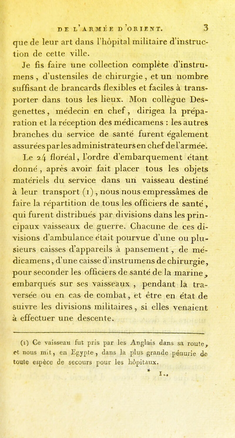 que de leur art dans l'hôpital militaire d'instruc- tion de cette ville. Je fis faire une collection complète d'instru- mens , d'ustensiles de chirurgie, et un nombre suffisant de brancards flexibles et faciles à trans- porter dans tous les lieux. Mon collègue Des- genettes, médecin en chef, dirigea la prépa- ration et la réception des médicamens : les autres branches du service de santé furent également assurées par les administrateurs en chef de l'armée. Le il\ floréal, l'ordre d'embarquement étant donné, après avoir fait placer tous les objets matériels du service dans un vaisseau destiné à leur transport (i) , nous nous empressâmes de faire la répartition de tous les officiers de santé, qui furent distribués par divisions dans les prin- cipaux vaisseaux de guerre. Chacune de ces di- visions d'ambulance était pourvue d'une ou plu- sieurs caisses d'appareils à pansement, de mé- dicamens , d'une caisse d'instrumens de chirurgie, pour seconder les officiers de santé de la marine, embarqués sur ses vaisseaux , pendant la tra- versée ou en cas de combat, et être en état de suivre les divisions militaires, si elles venaient à effectuer une descente. (i) Ce vaisseau fut pris par ies Anglais dans sa route, nous mit, en Egypte, dans la plus grande pénurie de toute espèce de secours pour les hôpitaux. * !..