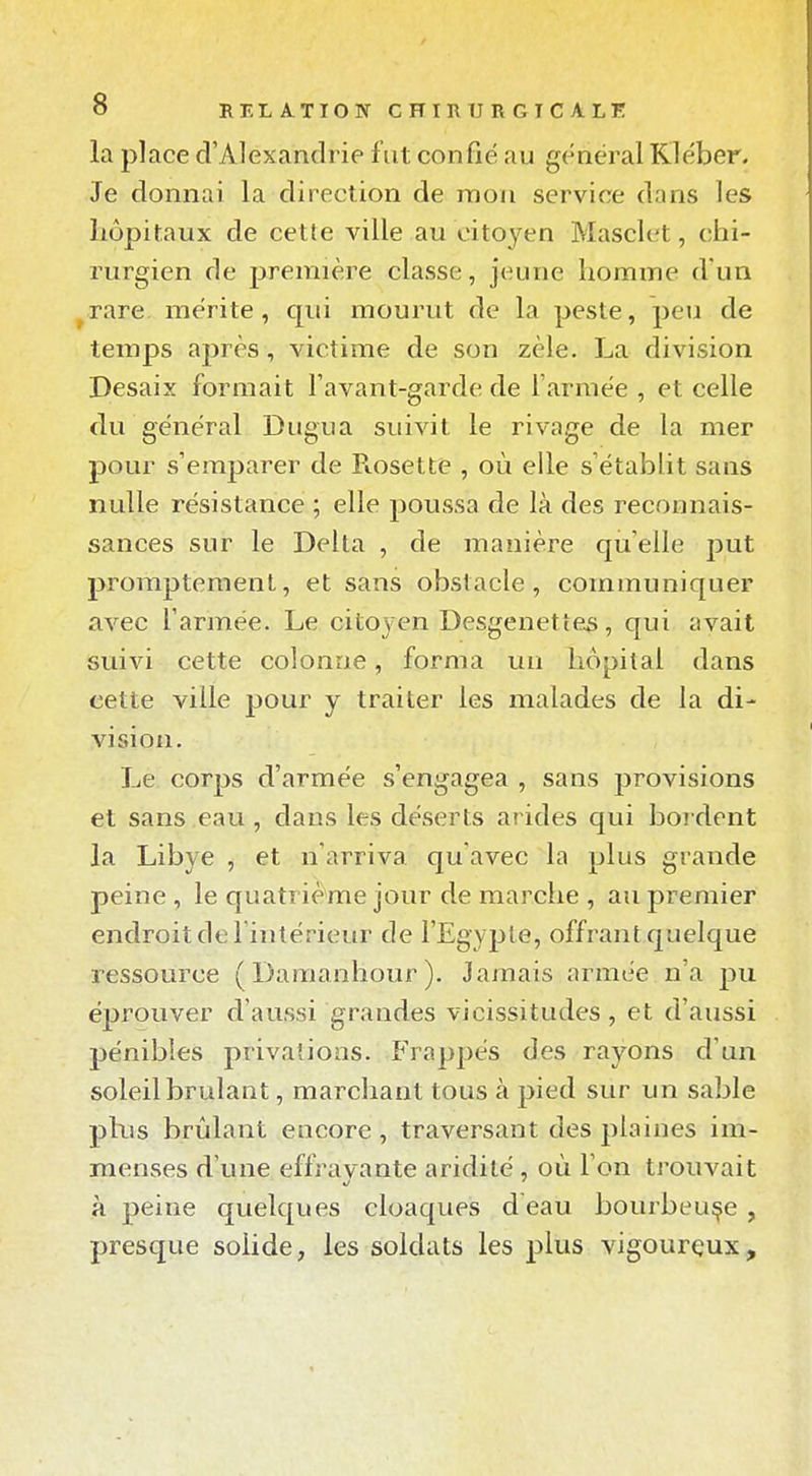 la place d'Alexandrie fut confié au général Kléber. Je donnai la direction de mon service dans les hôpitaux de cette ville au citoyen Masclet, chi- rurgien de jjremière classe, jeune homme d'un ^rare. mérite, qui mourut de la peste, peu de temps après, victime de son zèle. La division Desaix formait l'avant-garde de l'armée , et celle du général Dugua suivit le rivage de la mer pour s'emparer de Fiosette , où elle s'étabHt sans nulle résistance ; elle poussa de là des reconnais- sances sur le Delta , de manière qu'elle put proraptement, et sans obstacle, communiquer avec l'armée. Le citoyen Desgenettes, qui avait suivi cette colonne, forma un hôpital dans cette ville jjour y traiter les malades de la di- vision. Le corps d'armée s'engagea , sans jjrovisions et sans eau , dans les déserts arides qui bordent la Libye , et n'arriva qu'avec la plus grande peine , le quatrième jour de marche , au premier endroit de l'intérieur de l'Egypte, offrant quelque ressource (Daraanhour). Jamais armée n'a pu éprouver d'aussi grandes vicissitudes, et d'aussi pénibles privations. Frappés des rayons d'un soleil brûlant, marchant tous à pied sur un sable plus brûlant encore, traversant des plaines im- menses d'une effravante aridité , où l'on trouvait à peine quelques cloaques deau bourbeuse, presque solide, les soldats les plus vigourçux.