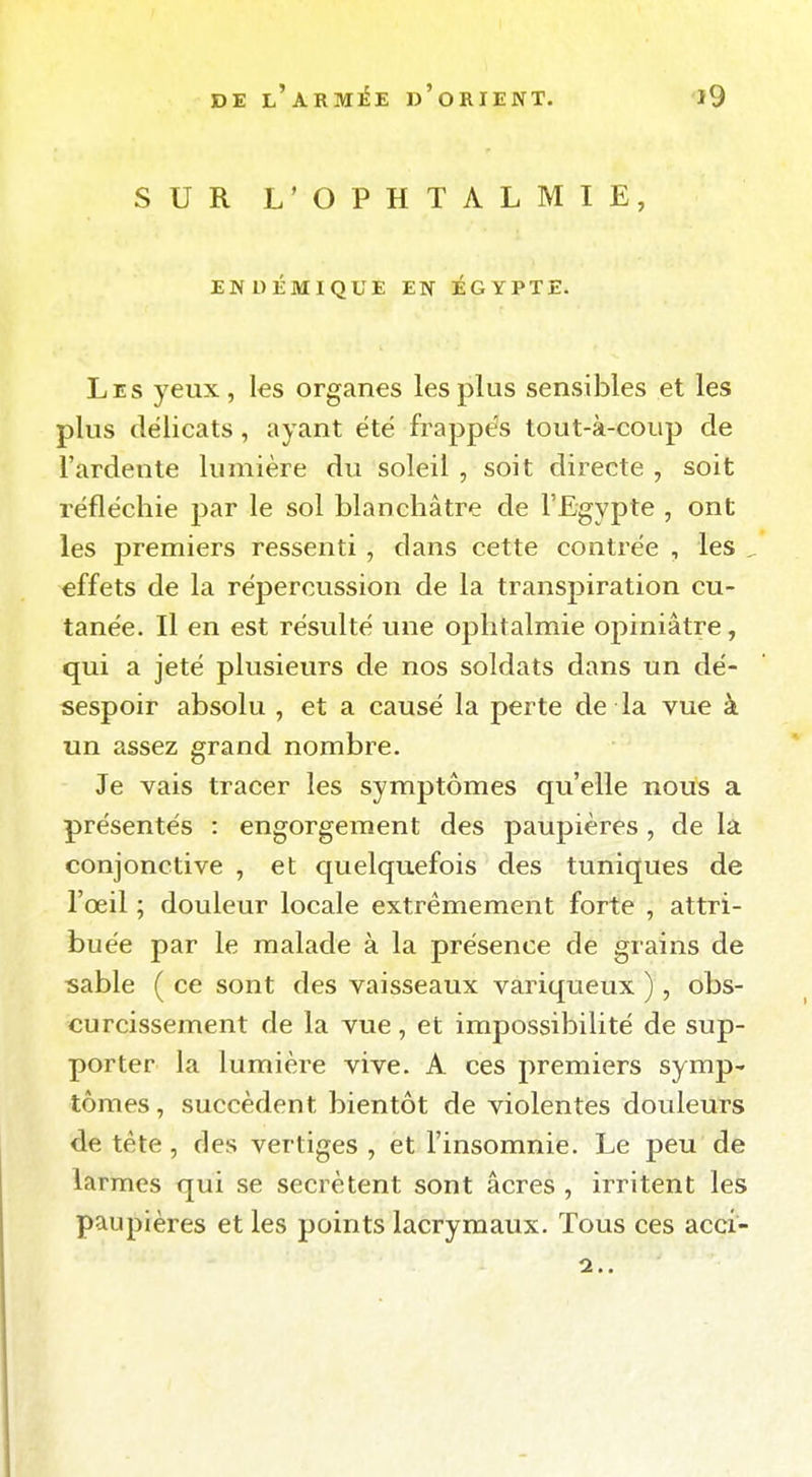 SUR L'OPHTALMIE, ENDÉMIQUE EN EGYPTE. Les yeux, les organes les plus sensibles et les plus délicats, ayant été frappés tout-à-coup de l'ardente lumière du soleil , soit directe , soit réfléchie par le sol blanchâtre de l'Egypte , ont les premiers ressenti , dans cette contrée , les , effets de la répercussion de la transpiration cu- tanée. Il en est résulté une ophtalmie opiniâtre, qui a jeté plusieurs de nos soldats dans un dé- sespoir absolu , et a causé la perte de la vue à un assez grand nombre. Je vais tracer les symptômes qu'elle nous a présentés : engorgement des paupières, de la conjonctive , et quelquefois des tuniques de l'œil ; douleur locale extrêmement forte , attri- buée par le malade à la présence de grains de sable ( ce sont des vaisseaux variqueux ), obs- curcissement de la vue, et impossibilité de sup- porter la lumière vive. A ces premiers symp- tômes, succèdent bientôt de violentes douleurs de tète, des vertiges , et l'insomnie. Le peu de larmes qui se sécrètent sont acres , irritent les paupières et les points lacrymaux. Tous ces acci- 2..