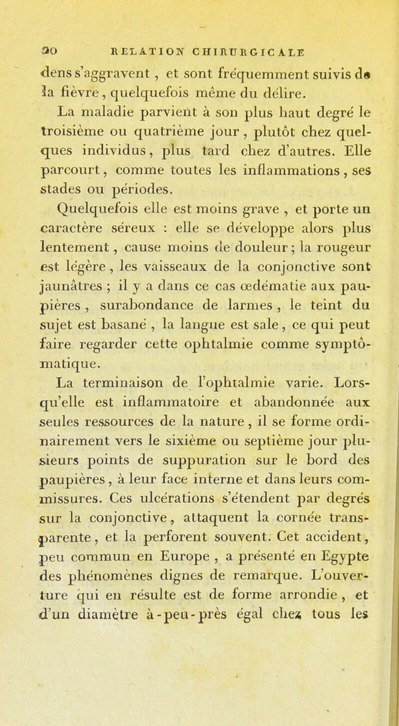 dens s'aggravent , et sont fréquemment suivis ds la. fièvre, quelquefois même du délire- La maladie parvient à son plus haut degré le troisième ou quatrième jour, plutôt chez quel- ques individus, plus tard chez d'autres. Elle parcourt, comme toutes les inflammations , ses stades ou périodes. Quelquefois elle est moins grave , et porte un caractère séreux : elle se développe alors plus lentement, cause moins de douleur ; la rougeur est légère, les vaisseaux de la conjonctive sont jaunâtres ; il y a dans ce cas œdématie aux pau- pières , surabondance de larmes, le teint du sujet est basané , la langue est sale, ce qui peut faire regarder cette ojjhtalmie comme symptô- matique. La terminaison de l'ophtalmie varie. Lors- qu'elle est inflammatoire et abandonnée aux seules ressources de la nature, il se forme ordi- nairement vers le sixième ou septième jour plu- sieurs points de suppuration sur le bord des paupières, à leur face interne et dans leurs com- missures. Ces ulcérations s'étendent par degrés sur la conjonctive, attaquent la cornée trans- jjarente, et la perforent souvent. Cet accident, peu commun en Europe , a présenté en Egypte des phénomènes dignes de remarque. L'ouver- ture qui en résulte est de forme arrondie , et d'un diamètre à-peu-près égal chex tous les