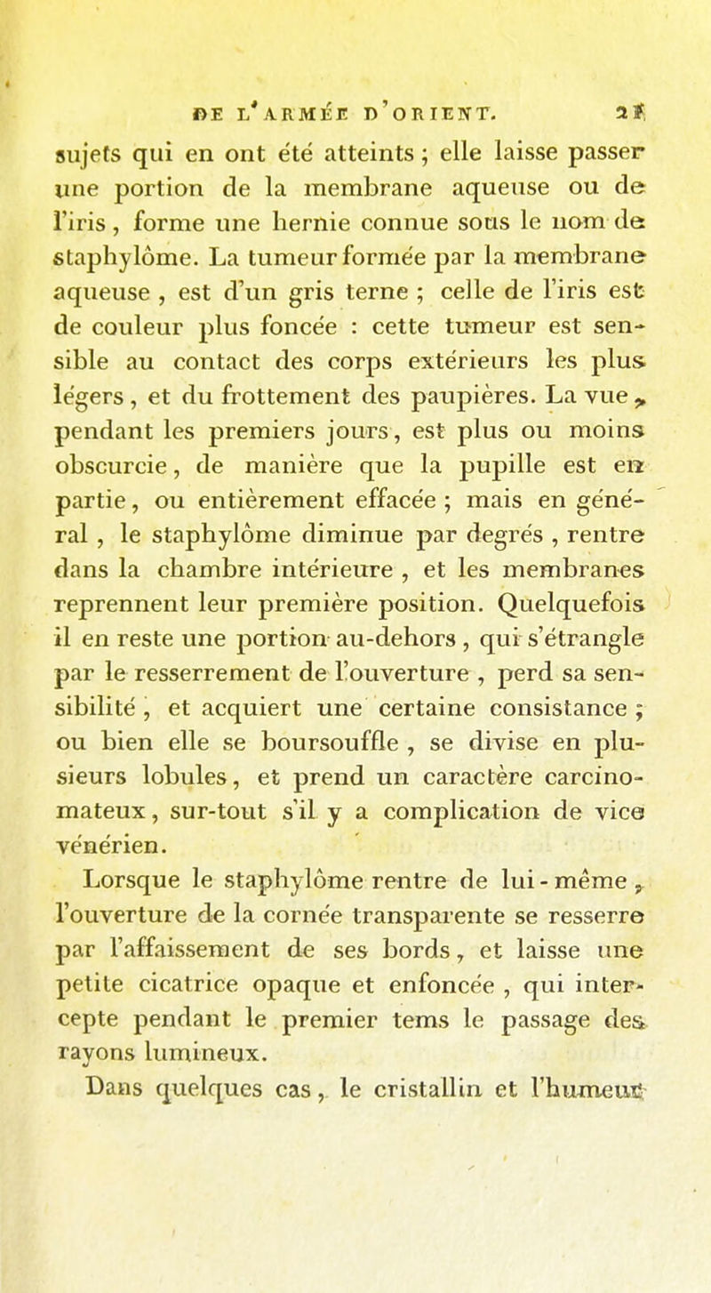 sujets qui en ont été atteints ; elle laisse passer une portion de la membrane aqueuse ou de l'iris, forme une hernie connue sous le nom de staphylôme. La tumeur formée par la membrane aqueuse , est d'un gris terne ; celle de l'iris esfc de couleur plus foncée : cette tumeur est sen- sible au contact des corps extérieurs les plus légers , et du frottement des paupières. La vue ^ pendant les premiers jours, est plus ou moins obscurcie, de manière que la pupille est en partie, ou entièrement effacée ; mais en géné- ral , le staphylôme diminue par degrés , rentre dans la chambre intérieure , et les membranes reprennent leur première position. Quelquefois il en reste une portion au-dehors , qui s'étrangle par le resserrement de l'ouverture , perd sa sen- sibilité , et acquiert une certaine consistance; ou bien elle se boursouffle , se divise en plu- sieurs lobules, et prend un caractère carcino- mateux, sur-tout s'il y a complication de vice vénérien. Lorsque le staphylôme rentre de lui-même l'ouverture de la cornée transparente se resserre par l'affaissement de ses bords y et laisse une petite cicatrice opaque et enfoncée , qui inter- cepte pendant le premier tems le passage des. rayons lumineux. Dans quelques cas, le cristallin et l'humeuS;