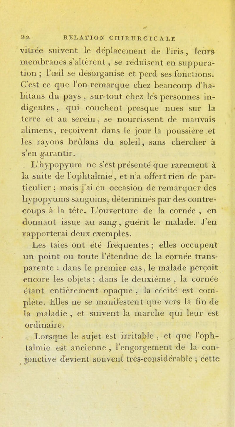 vitrée suivent le déplacement de l'iris, leurs membranes s'altèrent, se réduisent en suppura- tion ; l'œil se désorganise et perd ses fonctions. C'est ce que l'on remarque chez beaucoup d'ha- bitans du pays , sur-tout chez lés personnes in- digentes , qui couchent presque nues sur la terre et au serein, se nourrissent de mauvais alimens, reçoivent dans le jour la poussière et les rayons brûlans du soleil, sans chercher à s'en garantir. L'hypopyum ne s'est présenté que rarement à la suite de l'ophtalmie, et n'a offert rien de par- ticulier ; mais j'ai eu occasion de remarquer des hypo^îyums sanguins, déterminés par des contre- coups à la tête» L'ouverture de la cornée , en donnant issue au sang, guérit le malade. J'en rapporterai deux exemples. Les taies ont été fréquentes ; elles occupent un point ou toute l'étendue de la cornée trans- parente : dans le premier cas, le malade perçoit encore les objets ; dans le deuxième , la cornée étant entièrement opaque , la cécité est com- plète. Elles ne se manifestent que vers la fin de la maladie , et suivent la marche qui leur est ordinaire. Lorsque le sujet est irritable , et que l'oph- talmie est ancienne , l'engorgement de la con- ^ jpnctive devient souvent très-coiisidérable ; cette