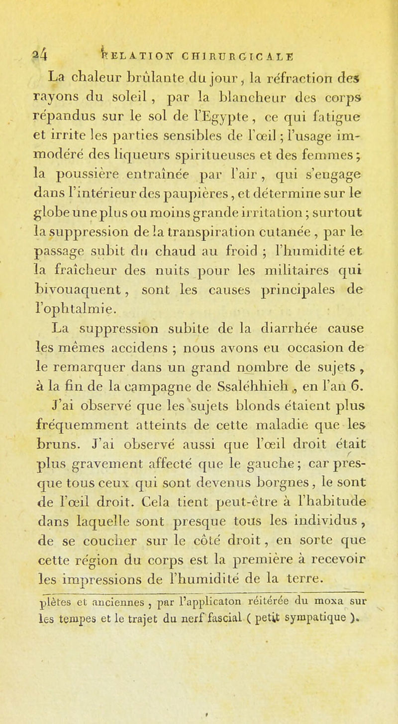 La chaleur brûlante du jour, la réfraction des rayons du soleil , par la blancheur des corps répandus sur le sol de l'Egypte, ce qui fatigue et irrite les parties sensibles de Toeil ; l'usage im- modéré des liqueurs spiritueuses et des femmes; la poussière entraînée par l'air , qui s'engage dans l'intérieur des paupières, et détermine sur le globe une plus ou moins grande irritation ; surtout la suppression de la transpiration cutanée , par le passage subit du chaud au froid ; l'humidité et la fraîcheur des nuits pour les militaires qui bivouaquent, sont les causes principales de l'ophtalmie. La suppression subite de la diarrhée cause les mêmes accidens ; nous avons eu occasion de le remarquer dans un grand nombre de sujets, à la fin de la campagne de Ssaléhhiehen l'an 6. J'ai observé que les sujets blonds étaient plus fréquemment atteints de cette maladie que les bruns. J'ai observé aussi que l'œil droit était plus gravement affecté que le gauche ; car pres- que tous ceux qui sont devenus borgnes, le sont de l'œil droit. Cela tient peut-être à l'habitude dans laquelle sont presque tous les individus, de se coucher sur le côté droit, en sorte que cette région du corps est la première à recevoir les impressions de l'humidité de la terre. plètes et anciennes , par l'applicaton réitérée du moxa sur les tempes et le trajet du nerf fascial ( petit sympaticjue ).