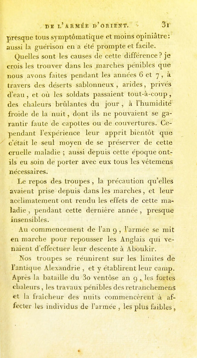 presque tous symptôraatique et moins opiniâtre: aussi la guërison en a été prompte et facile. Quelles sont les causes de cette différence ? je crois les trouver dans les marches pénibles que nous avons faites pendant les années 6 et 7 , à travers des déserts sablonneux , arides, privés d'eau , et où les soldats passaient tout-à-coup, des chaleurs brûlantes du jour , à l'humidité froide de la nuit, dont ils ne pouvaient se ga- rantir faute de capot tes ou de couvertures. Ce- pendant l'expérience leur apprit bientôt que c'était le seul moyen de se préserver de cette cruelle maladie ; aussi dépuis cette époque ont- ils eu soin de porter avec eux tous les vêtemens nécessaires. Le repos des troupes , la précaution qu'elles avaient prise depuis dans les marches, et leur acclimatement ont rendu les effets de cette ma- ladie , pendant cette dernière année , presque insensibles. Au commencement de l'an 9 , l'armée se mit en marche pour repousser les Anglais qui ve- naient d'effectuer leur descente à Aboukir. Nos troupes se réunirent sur les limites de l'antique Alexandrie , et y établirent leur camp. Après la bataille du 3o ventôse an 9 , les fortes chaleurs, les travaux jjénibles desretranchemens et la fraîcheur des nuits commencèrent à af- fecter les individus de l'armée , les plus faibles,