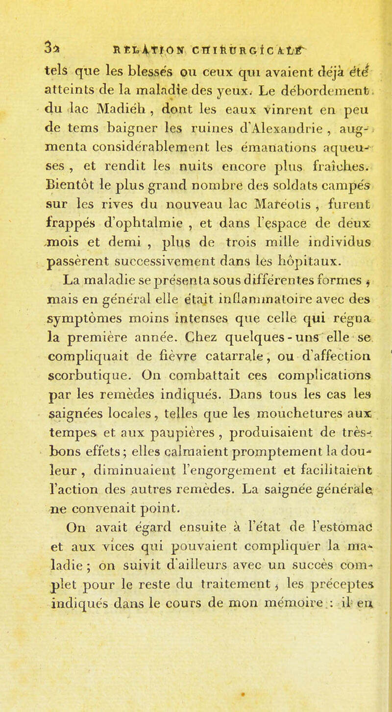 3i» RÈLiTÏON CTTlàtJRGiC A.t/r tels que les blesses ou ceux qui avaient cîëjà été atteints de la maladie des yeux. Le débordement, du lac Madiéh , dont les eaux vinrent en peu de tems baigner les ruines d'Alexandrie, aug-. menta considérablement les émanations aqueu- ses , et rendit les nuits encore plus fraîches. Bientôt le plus grand nombre des soldats campés sur les rives du nouveau lac Maréotis , furent frappés d'ophtalmie , et dans l'çspace de deux .mois et demi , plus de trois mille individus passèrent successivement dans lés hôpitaux. La maladie se présenta sous différentes formes ^ mais en général elle était inflammatoire avec des symptômes moins intenses que celle qui régna la première année. Chez quelques-uns elle se compliquait de fièvre catarrale, ou d'affection scorbutique. On combattait ces complications par les remèdes indiqués. Dans tous les cas le» saignées locales, telles que les mouchetures aux tempes et aux paupières, produisaient de très--, bons effets ; elles calmaient promptement la dou leur, diminuaient l'engorgement et facilitaient l'action des autres remèdes. La saignée générale; ne convenait point. On avait égard ensuite à l'état de l'estomac! et aux Aaces qui pouvaient compliquer la ma* ladie ; on suivit d'ailleurs avec un succès com- plet pour le reste du traitement ^ les préceptes indiqués dans le cours de mon mémoire;: il-en