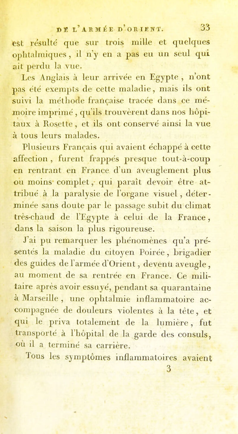 est résulte que sur trois mille et quelques ophtalmiques, il n'y en a pas eu un seul qui ait perdu la vue. Les Anglais à leur arrivée en Egypte , n'ont pas été exempts de cette maladie, mais ils ont suivi la mëtbode française tracée dans ce mé- moire imprimé , qu'ils trouvèrent dans nos hôpi- taux à Rosette, et ils ont conservé ainsi la vue à tous leurs malades. Plusieurs Français qui avaient échappé à cette affection , furent frappés j)resque tout-à-coup en rentrant en France d'un aveuglement plus ou moins complet ,• qui paraît devoir être at- tribué à la paralysie de l'organe visuel, déter- minée sans doute par le passage subit du climat très-chaud de l'Egypte à celui de la France, dans la saison la plus rigoureuse. J'ai pu remarquer les phénomènes qu'a pré- sentés la maladie du citoyen Poirée, brigadier des guides de l'armée d'Orient, devenù aveugle, au moment de sa rentrée en France. Ce mili- taire après avoir essuyé, pendant sa quarantaine à Marseille , une ophtalmie inflammatoire ac- compagnée de douleurs violentes à la tête, et qui le priva totalement de la lumière, fut transporté à l'hôpital de la garde des consuls, ou il a terminé sa carrière. Tous les symptômes inflammatoires avaient 3 t