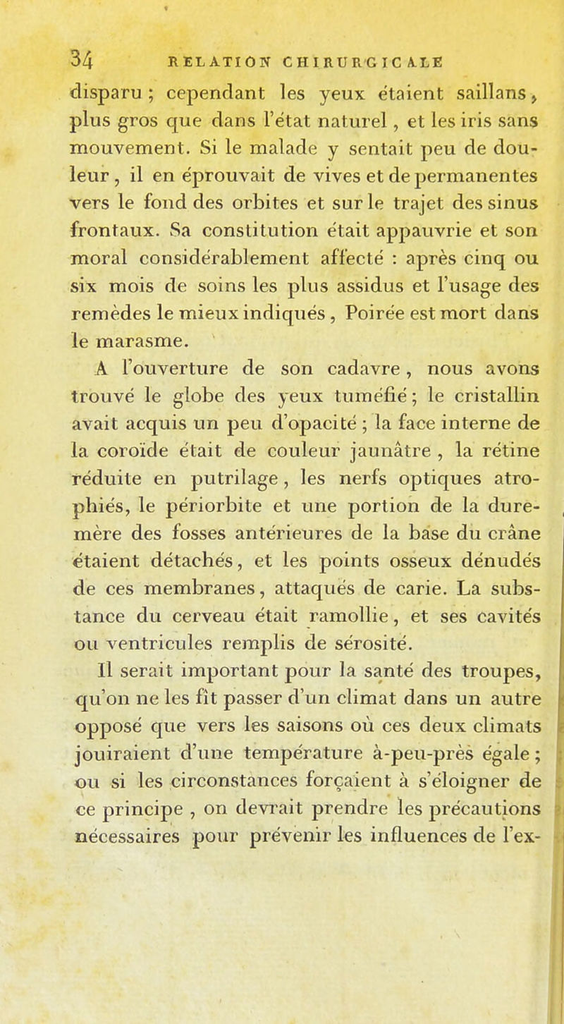 disparu ; cependant les yeux étaient saillans > plus gros que dans l'état naturel, et les iris sans mouvement. Si le malade y sentait peu de dou- leur , il en éprouvait de vives et de permanentes vers le fond des orbites et sur le trajet des sinus frontaux. Sa constitution était appauvrie et son moral considérablement affecté : après cinq ou six mois de soins les plus assidus et l'usage des remèdes le mieux indiqués, Poirée est mort dans le marasme. A l'ouverture de son cadavre, nous avons trouvé le globe des yeux tuméfié ; le cristallin avait acquis un peu d'opacité ; la face interne de la coroïde était de couleur jaunâtre , la rétine réduite en putrilage, les nerfs optiques atro- phiés, le périorbite et une portion de la dure- mère des fosses antérieures de la base du crâne étaient détachés, et les points osseux dénudés de ces membranes, attaqués de carie. La subs- tance du cerveau était ramollie, et ses cavités ou ventricules remplis de sérosité. Il serait important pour la santé des troupes, qu'on ne les fît passer d'un climat dans un autre opposé que vers les saisons où ces deux climats jouiraient d'une température à-peu-près égale ; ou si les circonstances forçaient à s'éloigner de ce principe , on devrait prendre les précautions nécessaires pour prévenir les influences de l'ex-