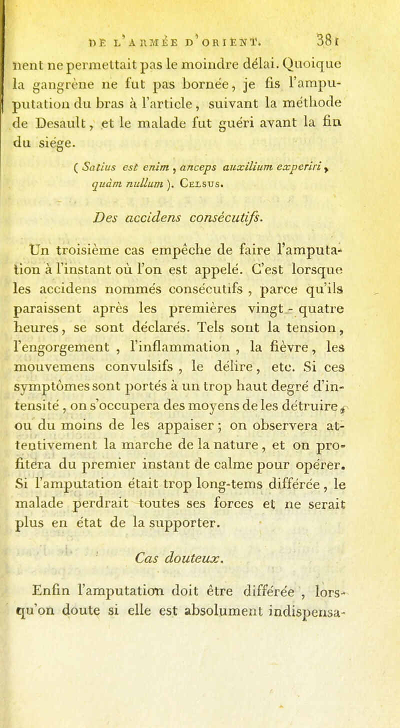 lient ne permettait pas le moindre délai. Quoique la gangrène ne fut pas bornée, je fis Farapu- I piitation du bras à l'article , suivant la méthode de Desault, et le malade fut guéri avant la fia du siège. ( Salius est enîm , anceps auxilium experiri y quàm nullum ). Celsus. Des accidens consécutifs. Un troisième cas empêche de faire l'amputa- tion à l'instant où l'on est appelé. C'est lorsque les accidens nommés consécutifs , parce qu'ils paraissent après les premières vingt.- quatre heures, se sont déclarés. Tels sont la tension, l'engorgement , l'inflammation , la fièvre, les mouvemens convulsifs , le délire, etc. Si ces symptômes sont portés à un trop haut degré d'in- tensité , on s'occupera des moyens de les détruire f ou du moins de les appaiser ; on observera at- tentivement la marche de la nature , et on pro- fitera du premier instant de calme pour opérer. Si l'amputation était trop long-tems différée , le malade perdrait toutes ses forces et ne serait plus en état de la supporter. Cas douteux. É Enfin l'amputation doit être différée , lors- qu'on doute si elle est absolument indispensa-