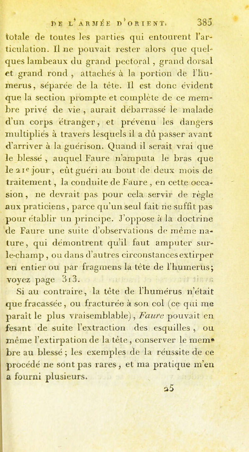 totale fie toutes les parties qui entourent l'ar- ticulation. Il ne pouvait rester alors que queU ques lambeaux du grand pectoral , grand dorsal et grand rond , attachés à la portion de Thu- merus, séparée de la tête. Il est donc évident que la section prompte et complète de ce mem- bre privé de vie , aurait débarrassé le malade d'un corps étranger, et prévenu les dangers midtipliés à travers lesquels il a dû passer avant d'arriver à la guérison. Quand il serait vrai que le blessé , aucjuel Faure n'amputa le bras que le aie jour, eût guéri au bout de deux mois de traitement, la conduite de Faure , en cette occa- sion , ne devrait pas pour cela servir de règle aux praticiens, parce qu'un seul fait rie suffit pas pour établir un principe. J'oppose à la doctrine de Faure une suite d'observations de même na- ture , qui démontrent qu'il faut amputer sur- le-champ , ou dans d'autres circonstancesextirpet* en entier ou par fragmeus la tête de l'humérus; voyez page 3i3, ji , ;r.. Si au contraire, la tète de l'humérus n'était que fracassée, ou fracturée à son col (ce qui me paraît le plus vraisemblable), Faure pouvait en fesant de suite l'extraction des esquilles , ou même l'extirpation de la tête, conserver le mem# bre au blessé ; les exemples de la réussite de ce procédé ne sont pas rares , et ma pratique m'en a fourni plusieurs. a5