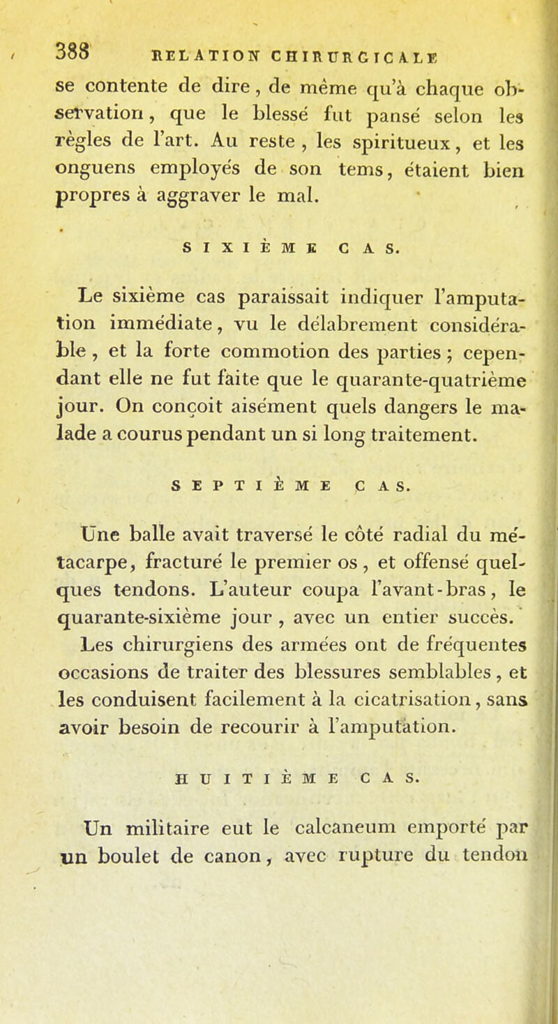 se contente de dire, de même qu'à chaque ob- servation, que le blessé fut panse selon les règles de l'art. Au reste , les spiritueux, et les onguens employés de son tems, étaient bien propres à aggraver le mal. SIXIÈME CAS. Le sixième cas paraissait indiquer l'amputa- tion immédiate, vu le délabrement considéra- ble , et la forte commotion des parties ; cepen- dant elle ne fut faite que le quarante-quatrième jour. On conçoit aisément quels dangers le ma- lade a courus pendant un si long traitement. SEPTIÈME CAS. Une balle avait traversé le côté radial du mé- tacarpe, fracturé le premier os , et offensé quel- ques tendons. L'auteur coupa l'avant-bras, le quarante-sixième jour , avec un entier succès. Les chirurgiens des armées ont de fréquentes occasions de traiter des blessures semblables , et les conduisent facilement à la cicatrisation, sans avoir besoin de recourir à l'amputation. HUITIÈME CAS. Un militaire eut le calcaneum emporté par lin boulet de canon, avec rupture du tendon