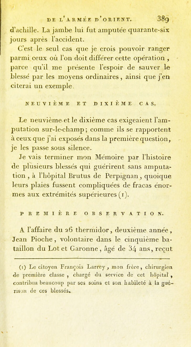 d'achille. La jambe lui fut amputée quarante-six jours après l'accitlent. C'est le seul cas que je crois pouvoir ranger parmi ceux où l'on doit différer cette opération , parce qu'il me présente l'espoir de sauver le blessé par les moyens ordinaires, ainsi que j'en citerai un exemple. NEUVIÈME ET DIXIÈME CAS. Le neuvième-et le dixième cas exigeaient l'am- putation sur-le-champ; comme ils se rapportent à ceux que j'ai exposés dans la première question, je les passe sous silence. Je vais terminer mon Mémoire par l'histoire de plusieurs blessés qui guérirent sans amputa- tion , à l'hôpital Brutus de Perpignan , quoique leurs plaies fussent compliquées de fracas énor- mes aux extrémités supérieures (i). PREMIÈRE OBSERVATION. A l'affaire du 26 thermidor, deuxième année, Jean Pioche, volontaire dans le cinquième ba- taillon du Lot et Garonne, âgé de 34 > reçut (i) Le citoyen François Larrey , mon frère, chirurgien de première classe , chargé du service de cet hôpital , contribua beaucoup par ses soins et son. habileté à la gué- ris'jii de ces blessés»