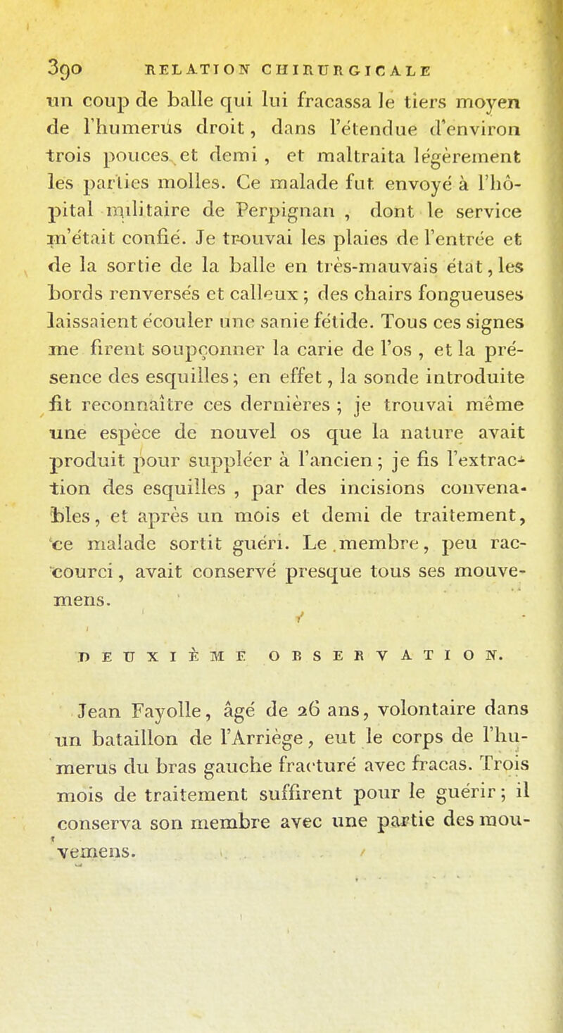 tin coup de balle qui lui fracassa le tiers moyen de rhumerûs droit, dans l'étendue d'environ trois pouces et demi , et maltraita légèrement les parties molles. Ce malade fut envoyé à l'hô- pital mditaire de Perpignan , dont le service m'était confié. Je tr-ouvai les plaies de l'entrée et de la sortie de la balle en très-mauvais état, les bords renversés et calleux ; des chairs fongueuses laissaient écouler une sanie fétide. Tous ces signes me firent soupçonner la carie de l'os , et la pré- sence des esquilles; en effet, la sonde introduite fit reconnaître ces dernières ; je trouvai même une espèce de nouvel os que la nature avait produit pour suppléer à l'ancien ; je fis l'extrac-^ tion des esquilles , par des incisions convena- bles, et après un mois et demi de traitement, ce malade sortit guéri. Le.membre, peu rac- courci , avait conservé presque tous ses mouve- mens. DEUXIÈME OBSERVATION. Jean Fayolle, âgé de 26 ans, volontaire dans nn bataillon de l'Arriège, eut le corps de l'hu- mérus du bras gauche fracturé avec fracas. Trois mois de traitement suffirent pour le guérir ; il conserva son membre avec une partie des mou- ■vemens.