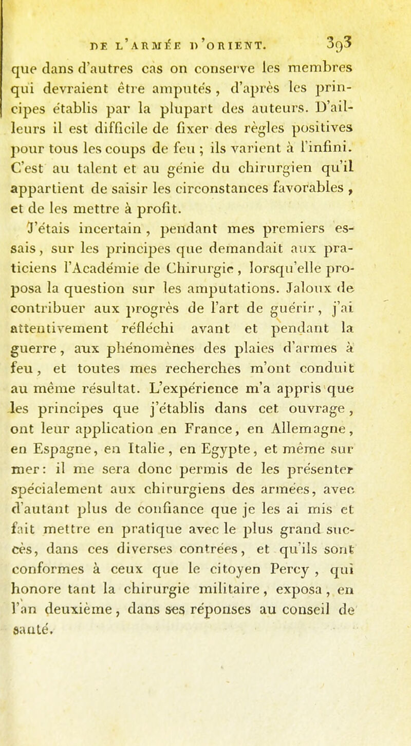 que dans d'autres cas on conserve les membres qui devraient être amputes , d'après les prin- cipes établis par la plupart des auteurs. D'ail- leurs il est difficile de fixer des règles positives pour tous les coups de feu ; ils varient à l'infini. C'est au talent et au génie du chirurgien qu'il appartient de saisir les circonstances favorables , et de les mettre à profit. 3'étais incertain , pendant mes premiers es- sais , sur les princi23es que demandait aux pra- ticiens l'Académie de Chirurgie , lorsqu'elle pro- posa la question sur les amputations. Jaloux de contribuer aux progrès de l'art de guérir, j'ai attentivement réfléchi avant et pendant la guerre, aux phénomènes des plaies d'armes à feu, et toutes mes recherches m'ont conduit au même résultat. L'expérience m'a appris que Jes principes que j'établis dans cet ouvrage, ont leur application en France, en Allemagne, en Espagne, en Italie, en Egypte, et même sur mer: il me sera donc permis de les présente? spécialement aux chirurgiens des armées, avec d'autant plus de confiance que je les ai mis et fait mettre en pratique avec le plus grand suc- cès, dans ces diverses contrées, et qu'ils sont conformes à ceux que le citoyen Percy , qui honore tant la chirurgie militaire, exposa, en Van deuxième, dans ses réponses au conseil de sauté.