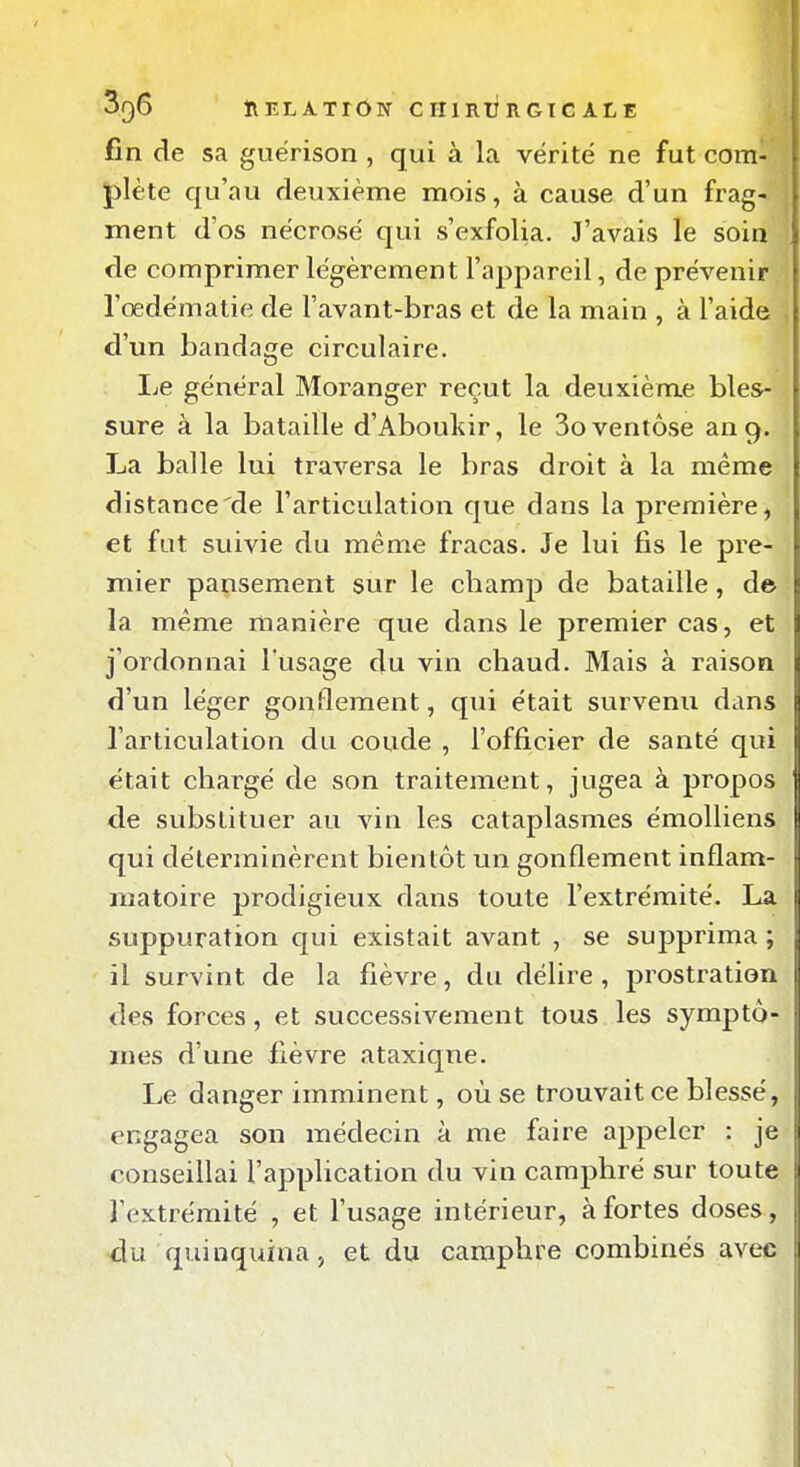 fin de sa guérison , qui à la vérité ne fut com- plète qu'au deuxième mois, à cause d'un frag- ment d'os nécrosé qui s'exfolia. J'avais le soin de comprimer légèrement l'appareil, de prévenir l'oedématie de l'avant-bras et de la main , à l'aide d'un bandage circulaire. IjC général Moranger reçut la deuxième bles- sure à la bataille d'Aboutir, le 3o ventôse an 9. La balle lui traversa le bras droit à la même distance de l'articulation que dans la première, et fut suivie du même fracas. Je lui fis le pre- mier pansement sur le champ de bataille, de la même manière que dans le premier cas, et j'ordonnai l'usage du vin chaud. Mais à raison d'un léger gonflement, qui était survenu dans l'articulation du coude , l'officier de santé qui était chargé de son traitement, jugea à propos de substituer au A'in les cataplasmes émoUiens qui déterminèrent bientôt un gonflement inflam- matoire prodigieux dans toute l'extrémité. La suppuration qui existait avant , se supprima ; il survint de la fièvre, du délire, prostration des forces, et successivement tous les symptô- mes d'une fièvre ataxiqne. Le danger imminent, où se trouvait ce blessé, engagea son médecin à me faire appeler : je conseillai l'application du vin camphré sur toute l'extrémité , et l'usage intérieur, à fortes doses, du quinquina, et du camphre combinés avec