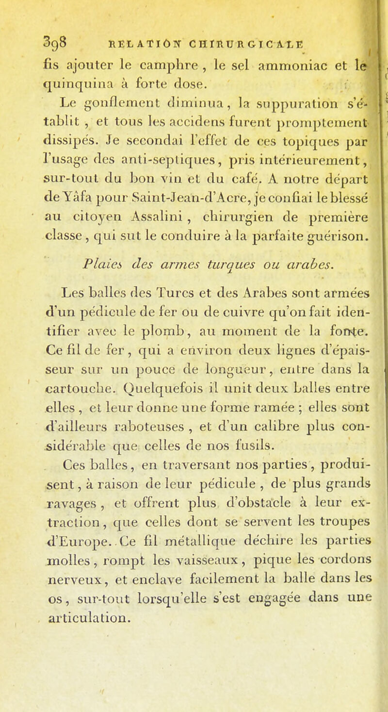 fis ajouter le camphre , le sel ammoniac et 1' quinquina à forte dose. Le gonflement diminua, la suppuration s'é- tablit , et tous les accidens furent promptement dissipes. Je secondai l'effet de ces topiques par l'usage des anti-sepliques, pris intérieurement, sur-tout du bon vin et du café, A notre départ de Yâfa pour Saint-Jean-d'Acre, je confiai le blessé au citoyen Assalini, chirurgien de première classe , qui sut le conduire à la parfaite guérison. Plaies des armes turques ou arabes. Les balles des Turcs et des Arabes sont armées d'un pédicule de fer ou de cuivre qu'on fait iden- tifier avec le plomb, au moment de la fon^e. Ce fil de fer, qui a environ deux lignes d'épais- seur sur un pouce de longueur, entre dans la cartouche. Quelquefois il unit deux balles entre elles , et leur donne une forme ramée ; elles sont d'ailleurs raboteuses , et d'un calibre plus con- sidérable que celles de nos fusils. Ces balles, en traversant nos parties , produi- sent , à raison de leur pédicule , de plus grands ravages , et offrent plus d'obstacle à leur ex- traction , que celles dont se servent les troupes d'Europe.. Ce fil métallique déchire les parties molles, rompt les vaisseaux, pique les cordons nerveux, et enclave facilement la balle dans les os, sur-tout lorsqu'elle s'est engagée dans une articulation.