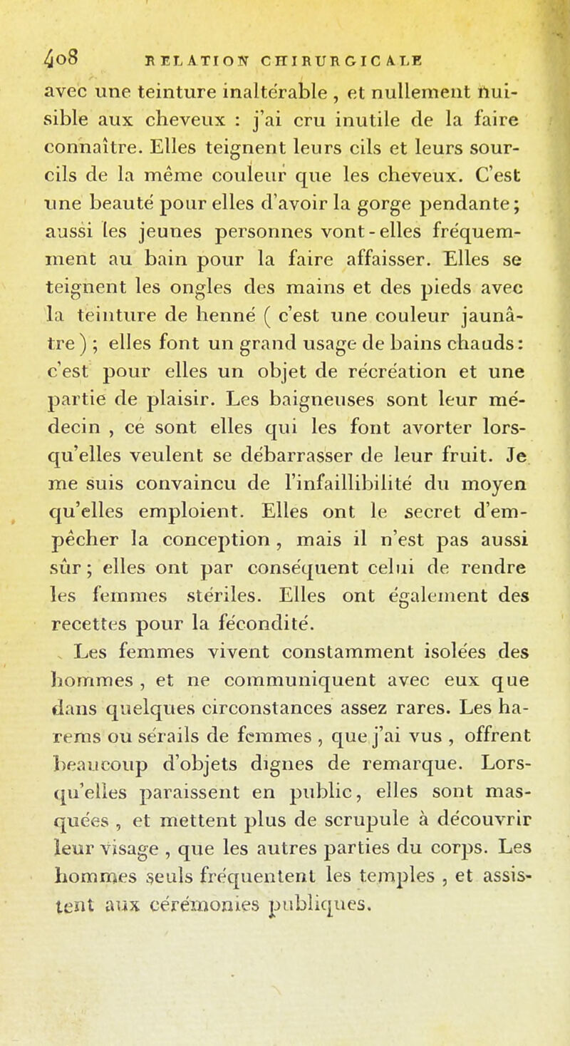 avec une teinture inaltérable , et nullement nui- sible aux cheveux : j'ai cru inutile de la faire connaître. Elles teignent leurs cils et leurs sour- cils de la même couleur que les cheveux. C'est une beauté pour elles d'avoir la gorge pendante; aussi les jeunes personnes vont-elles fréquem- ment au bain pour la faire affaisser. Elles se teignent les ongles des mains et des pieds avec la teinture de henné ( c'est une couleur jaunâ- tre ) ; elles font un grand usage de bains chauds: c'est pour elles un objet de récréation et une partie de plaisir. Les baigneuses sont leur mé- decin , ce sont elles qui les font avorter lors- qu'elles veulent se débarrasser de leur fruit. Je me suis convaincu de l'infaillibilité du moyen qu'elles emploient. Elles ont le secret d'em- pêcher la conception, mais il n'est pas aussi sûr ; elles ont par conséquent celui de rendre les femmes stériles. Elles ont également des recettes pour la fécondité. . Les femmes vivent constamment isolées des hommes , et ne communiquent avec eux que dans quelques circonstances assez rares. Les ha- rems ou sérails de femmes , que j'ai vus , offrent beaucoup d'objets dignes de remarque. Lors- quelles paraissent en public, elles sont mas- quées , et mettent plus de scrupule à découvrir leur visage , que les autres parties du corps. Les hommes seuls fréquentent les temples , et assis- tent aux cérémonies publiques.