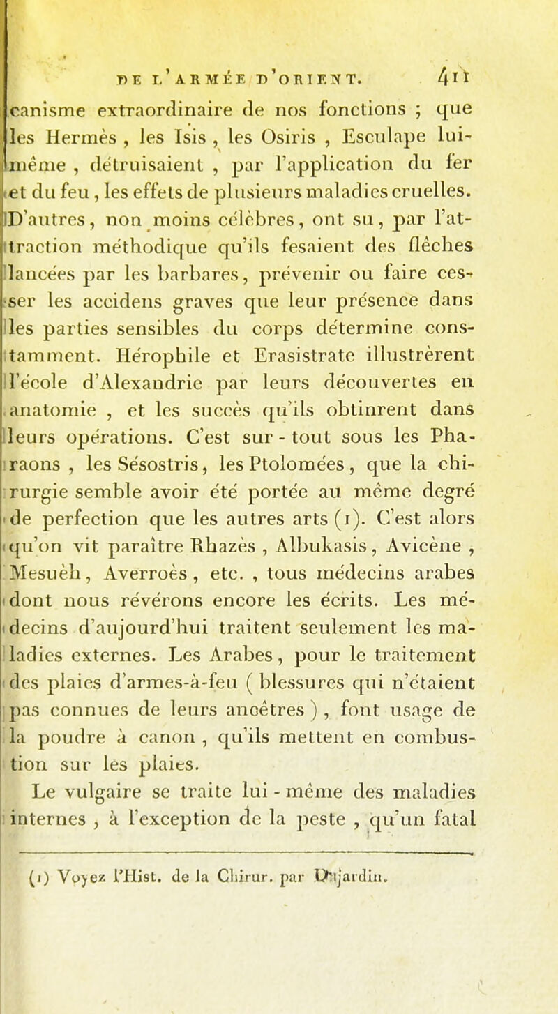 canisme extraordinaire de nos fonctions ; que les Hermès , les Isis , les Osiris , Esciilape lui- même , détruisaient , par l'application du fer et du feu , les effets de plusieurs maladies cruelles. D'autres, non moins célèbres, ont su, par l'at- ttraction méthodique qu'ils fesaient des flèches Ilancèes par les barbares, prévenir ou faire ces-» fser les accidens graves que leur présence dans Iles parties sensibles du corps détermine cons- itamnient. Hérophile et Erasistrate illustrèrent 1 l'école d'Alexandrie par leurs découvertes en .anatomie , et les succès qu'ils obtinrent dans lleurs opérations. C'est sur - tout sous les Pha- iraons , les Sésostris, les Ptolomées, que la chi- rurgie semble avoir été portée au même degré 'de perfection que les autres arts (i). C'est alors • qu'on vit paraître Rhazès , Albukasis, Avicène , Mesuèh, Averroès , etc. , tous médecins arabes • dont nous révérons encore les écrits. Les mé- tdecins d'aujourd'hui traitent seulement les ma- lladies externes. Les Arabes, pour le traitement ides plaies d'armes-à-feu ( blessures qui n'étaient ipas connues de leurs ancêtres), font usage de lia poudre à canon, qu'ils mettent en combus- • tion sur les plaies. Le vulgaire se traite lui - même des maladies i internes , à l'exception de la peste , qu'un fatal