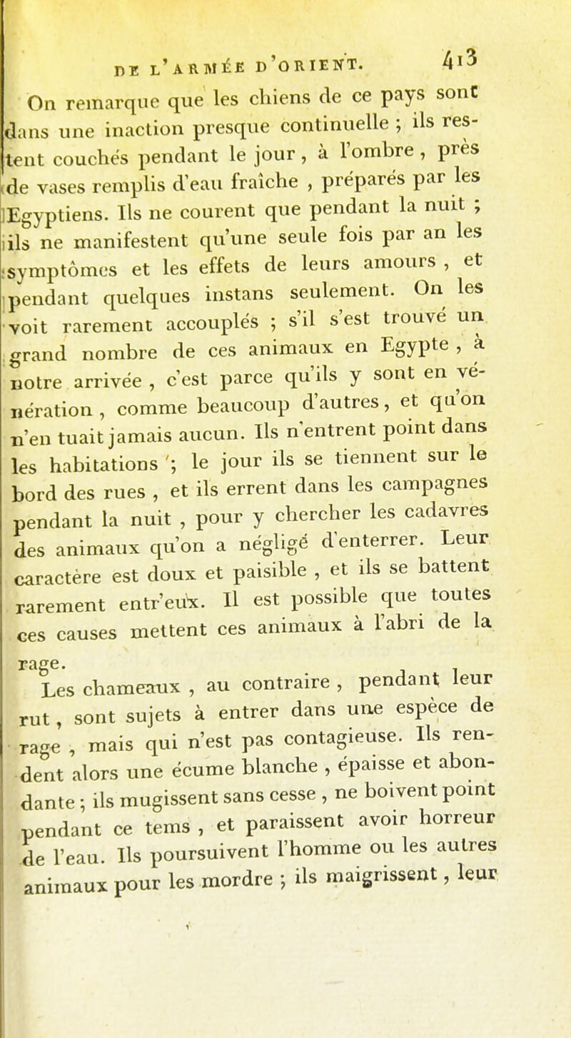 On remarque que les chiens de ce pays sont dans une inaction presque continuelle ; ils res- tent couchés pendant le jour, à l'ombre , près ,de vases remplis d'eau fraîche , préparés par les lEgyptiens. Ils ne courent que pendant la nuit ; lils ne manifestent qu'une seule fois par an les .symptômes et les effets de leurs amours , et 1 pendant quelques instans seulement. On les ^Yoit rarement accouplés ; s'il s'est trouvé un grand nombre de ces animaux en Egypte, à notre arrivée , c'est parce qu'ils y sont en vé- nération , comme beaucoup d'autres, et qu'on n'en tuait jamais aucun. Ils n'entrent point dans les habitations le jour ils se tiennent sur le bord des rues , et ils errent dans les campagnes pendant la nuit , pour y chercher les cadavres des animaux qu'on a négligé d'enterrer. Leur caractère est doux et paisible , et ils se battent rarement entrent. H est possible que toutes ces causes mettent ces animaux à l'abn de la rage. Les chamemix , au contraire , pendant leur rut, sont sujets à entrer dans une espèce de rage , mais qui n'est pas contagieuse. Ils ren- dent alors une écume blanche , épaisse et abon- dante ; ils mugissent sans cesse , ne boivent pomt pendant ce tems , et paraissent avoir horreur de l'eau. Ils poursuivent l'homme ou les autres animaux pour les mordre -, ils maigrissent, leur