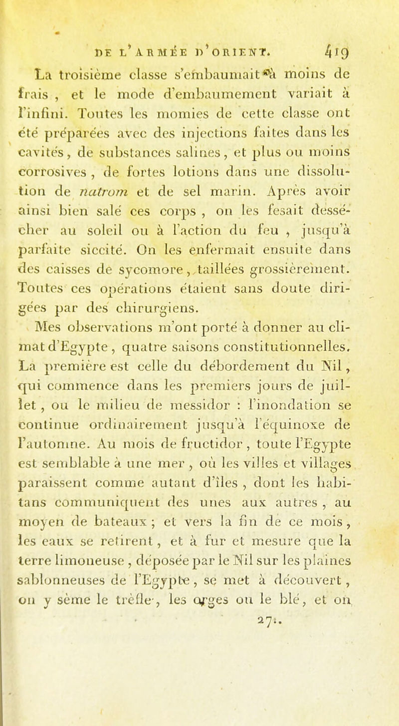 La troisième classe s'embaumait *ïi moins de frais , et le mode d'embaumement variait à Tinfini. Toutes les momies de cette classe ont été préparées avec des injections faites dans les cavités, de substances salines, et plus ou moins corrosives , de fortes lotions dans une dissolu- tion de natrom et de sel marin. Après avoir ainsi bien salé ces corps , on les fesait dessé- cher au soleil ou à l'action du feu , jusqu'à parfaite siccité. On les enfermait ensuite dans des caisses de sycomoretaillées grossièrement. Toutes ces opérations étaient sans doute diri- gées par des chirurgiens. Mes observations m'ont porté à donner au cli- mat d'Egypte, quatre saisons constitutionnelles. La première est celle du débordement du Nil, qui commence dans les premiers jours de juil- let , ou le milieu de messidor : l'inondation se continue ordinairement jusqu'à l'équinoxe de l'autonme. Au mois de fructidor , toute l'Egypte est semblable à une mer où les villes et villages paraissent comme autant d'îles , dont les habi- tans communiquent des unes aux autres , au moyen de bateaux ; et vers la fin de ce mois, les eaux se retirent, et à fur et mesure que la terre limoneuse , déposée par le Nil sur les plaines sablonneuses de l'Egypte, se met à découvert, on y sètïie le trèfle-, les Q^ges ou le blé, et ou,