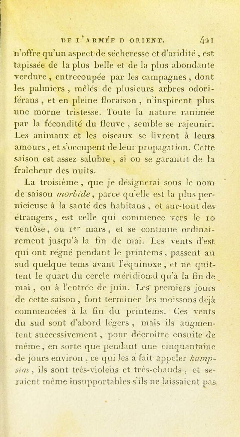 nE l'armi^i? d orient. 4^*1 n'offi^e qu'un aspect de sécheresse et d'ariditë , est tapissée de la plus belle et de la plus abondante verdure, entrecoupée par les campagnes, dont les palmiers , mêlés de plusieurs arbres odori- f'érans , et en pleine floraison , n'inspirent plus une morne tristesse. Toute la nature ranimée par la fécondité du fleuve , semble se rajeunir. Les animaux et les oiseaux se livrent à leurs amours , et s'occupent de leur propagation. Cette saison est assez salubre , si on se garantit de la fraîcheur des nuits. La troisième , que je désignerai sous le nom de saison morbide ^ parce qu'elle est la plus per- nicieuse à la santé des habitans , et sur-tout des étrangers, est celle qui commence vers le lo ventôse, ou lei' mars, et se continue ordinai- rement jusqu'à la fin de mai. Les vents d'est qui ont régné pendant le printems, passent au sud quelque tems avant l'équinoxe , et ne quit- tent le quart du cercle méridional qu'à la fin de mai, ou à l'entrée de juin. Leâ premiers jours de cette saison , font terminer les moissons déjà commencées à la fin du printems. Ces vents du sud sont d'abord légers , mais ils augmen- tent successivement, pour décroître ensuite de même, en sorte que pendant une cinquantaine de jours environ , ce qui les a fait appeler kainp- sim , ils sont très-violens et très-chauds , et se- raient même insupportables s'ils ne laissaient pas,