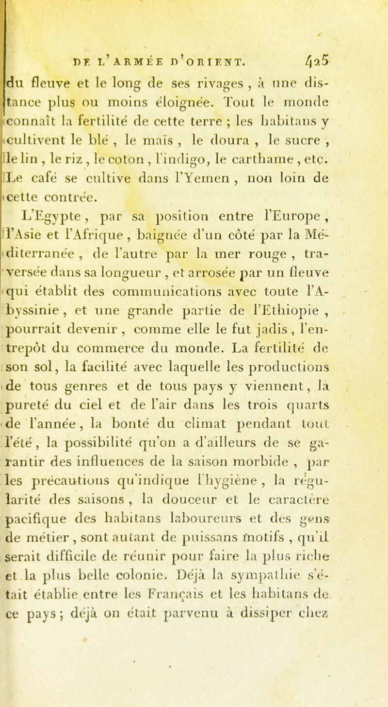 du fleuve et le long de ses rivages , à une dis- tance plus ou moins éloignée. Tout le monde connaît la fertilité de cette terre ; les habitans y cultivent le blé , le maïs , le doura , le sucre , le lin , le riz , le coton , l'indigo, le cartharae , etc. ii^e café se cultive dans l'Yémen , non loin de (Cette contrée. L'Egypte, par sa position entre l'Europe, il'Asie et l'Afrique, baignée d'un côté par la Mé- iditerranée , de l'autre par la mer rouge , tra- versée dans sa longueur , et arrosée par un fleuve iqui établit des communications avec toute l'A- byssinie, et une grande partie de l'Ethiopie, pourrait devenir , comme elle le fut jadis , l'en- trepôt du commerce du monde. La fertilité de :son sol, la facilité avec laquelle les productions de tous genres et de tous pays y viennent, la pureté du ciel et de l'air dans les trois cjuarts de l'année, la bonté du climat pendant tout l'été, la possibilité qu'on a d'ailleurs de se ga- rantir des influences de la saison morbide , par les précautions qu'indicjue l hygiène , la régu- larité des saisons , la douceur et le caraclère pacifique des habitans laboureurs et des gens de métier , sont autant de puissans motifs , qu'il serait difficile de réunir pour faire la plus riche et la plus belle colonie. Déjà là sympathie s'é- tait établie entre les Français et les habitans de ce pays ; déjà on était parvenu à dissiper cliez