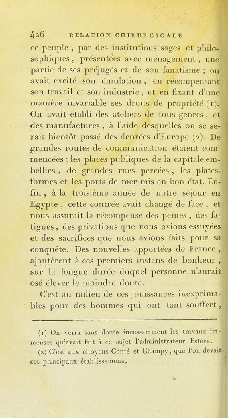 ce peuple , par des institutions sages et philo sophiques, présentées avec ménagement, une partie de ses préjugés et de son fanatisme ; on avait excité son émulation , en récompensant son travail et son industrie, et en fixant d'une manière invariable ses droits de propriété (i). On avait établi des ateliers de tous genres, et des manufactures , à l'aide desquelles on se se- rait bientôt passé des denrées d'Europe (2). De grandes routes de communication étaient com- mencées ; les places publiques de la capitale em- bellies , de grandes rues percées , les plates- formes et les ports de mer mis en bon état. En- fin , à la troisième année de notre séjour en Egypte , cette contrée avait changé de face , et nous assurait la récompense des peines , des fa- tigues , des privations que nous avions essuyées et des sacrifices que nous avions faits pour sa conquête. Des nouvelles apportées de France , ajoutèrent à ces premiers instans de bonheur , sur la longue durée duquel personne n'aurait osé élever le moindre doute. C'est au milieu de ces jouissances inexprima- bles pour des hommes qui ont tant souffert, (1) On verra sans doute incessamment les travaux im- menses qu'avait fait à ce sujet l'admiaistratenr Estève. (2) C'est aux citoyens Conté et Cliampy, que l'on devais ces principaux établissemens.