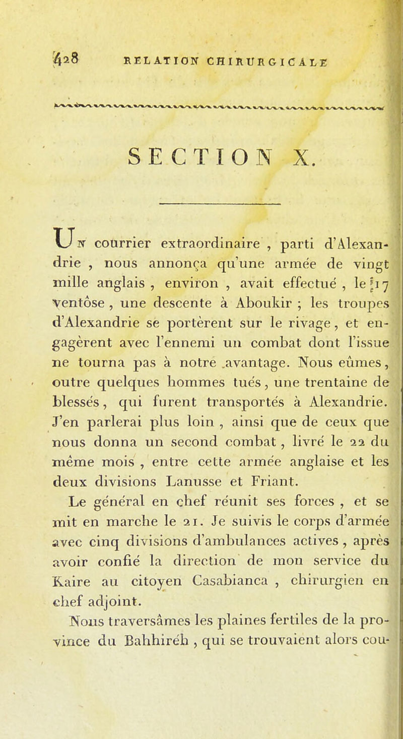 SECTION X. X_Jrr courrier extraordinaire , parti d'Alexan- drie , nous annonça qu'une armée de vingt mille anglais, environ , avait effectué, le ^17 yentôse , une descente à Aboukir ; les troupes d'Alexandrie sè portèrent sur le rivage, et en- gagèrent avec l'ennemi un combat dont l'issue ne tourna pas à notre .avantage. Nous eûmes, outre quelques hommes tués, une trentaine de blessés, qui furent transportés à Alexandrie. J'en parlerai plus loin , ainsi que de ceux que nous donna un second combat, livré le 12. du même mois , entre cette armée anglaise et les deux divisions Lanusse et Friant. Le général en chef réunit ses forces , et se mit en marche le 21. Je suivis le corps d'armée avec cinq divisions d'ambulances actives, après avoir confié la direction de mon service du Kaire au citoyen Casablanca , chirurgien eu chef adjoint. Nous traversâmes les plaines fertiles de la pro- vince du Bahhiréh , qui se trouvaient alors cou-