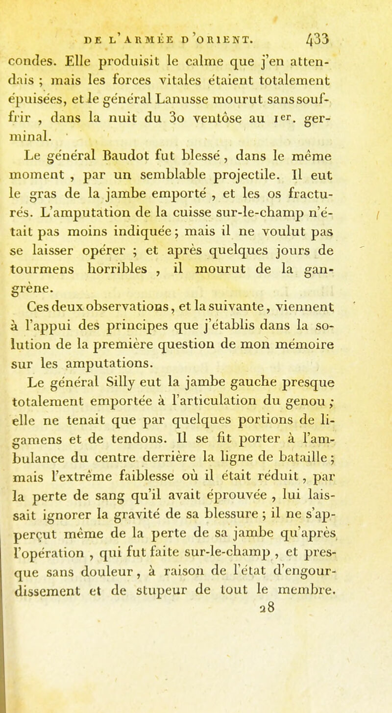 condes. Elle produisit le calme que j'en atten- dais ; mais les forces vitales étaient totalement épuisées, et le général Lanusse mourut sans souf- frir , dans la nuit du 3o ventôse au ler. ger- minal. Le général Baudot fut blessé , dans le même moment , par un semblable projectile. Il eut le gras de la jambe emporté , et les os fractu- rés. L'amputation de la cuisse sur-le-champ n'é- tait pas moins indiquée ; mais il ne voulut pas se laisser opérer ; et après quelques jours de tourmens horribles , il mourut de la gan- grène. Ces deux observations, et la suivante, viennent à l'appui des principes que j'établis dans la so- lution de la première question de mon mémoire sur les amputations. Le général Silly eut la jambe gauche presque totalement emportée à l'articulation du genou ; elle ne tenait que par quelques portions de li- gamens et de tendons. Il se fit porter à l'am^ bulance du centre derrière la ligne de bataille ; mais l'extrême faiblesse où il était réduit, par la perte de sang qu'il avait éprouvée , lui lais- sait ignorer la gravité de sa blessure ; il ne s'ap- perçut même de la perte de sa jambe qu'après l'opération , qui fut faite sur-le-champ , et pres- que sans douleur, à raison de l'état d'engour- dissement et de stupeur de tout le membre. 28