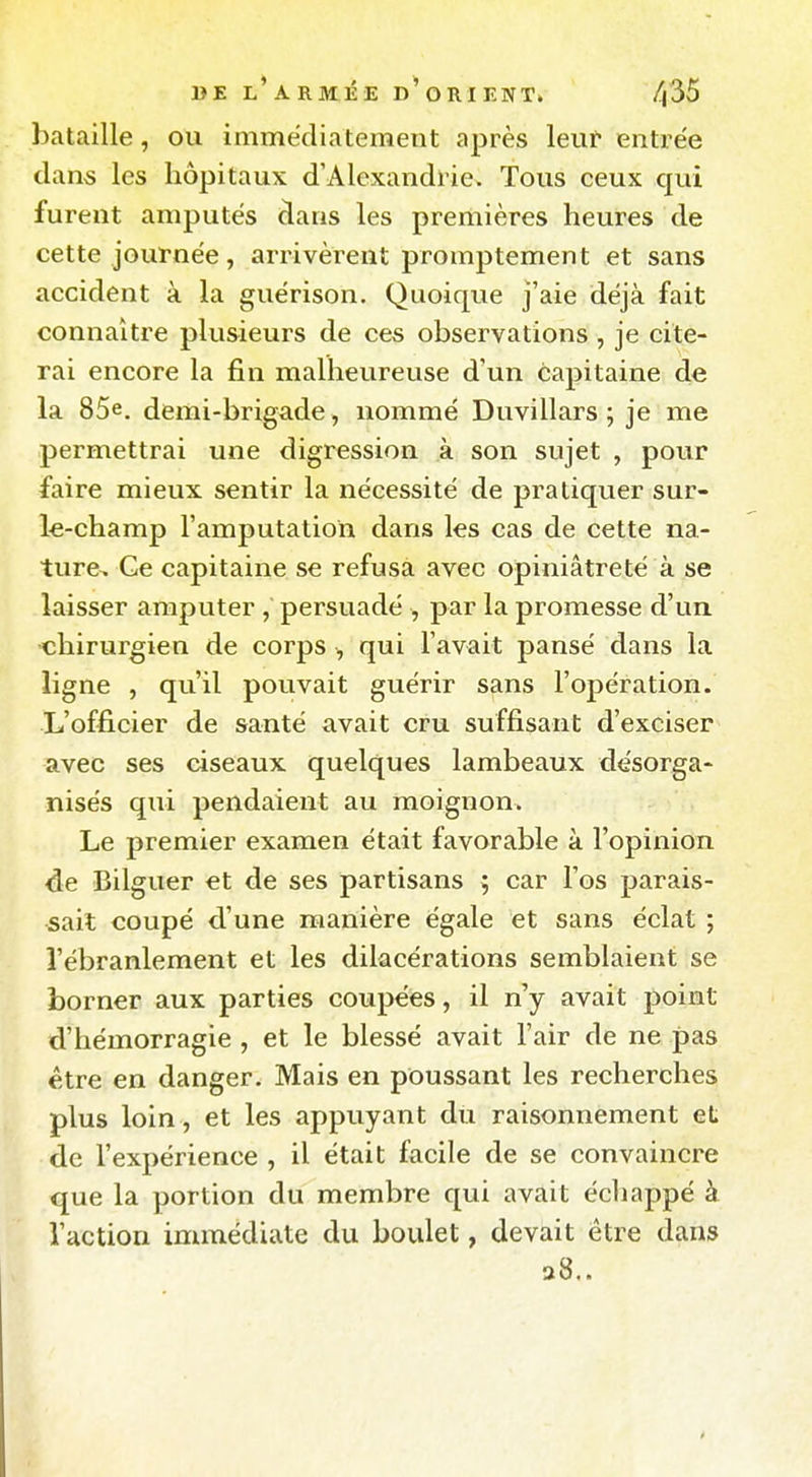 bataille, ou immëdiateraent après leur entrée clans les hôpitaux d'Alexandrie. Tous ceux qui furent amputes dans les premières heures de cette journée, arrivèrent promptement et sans accident à la guèrison. Quoique j'aie déjà fait connaître plusieurs de ces observations , je cite- rai encore la fin malheureuse d'un capitaine de la 85e. demi-brigade, nommé Duvillars ; je me permettrai une digression à son sujet , pour faire mieux sentir la nécessité de pratiquer sur- le-champ l'amputation dans les cas de cette na- ture. Ce capitaine se refusa avec opiniâtreté à se laisser amputer persuadé , par la promesse d'un chirurgien de corps -, qui l'avait pansé dans la ligne , qu'il pouvait guérir sans l'opération. -L'officier de santé avait cru suffisant d'exciser avec ses ciseaux quelques lambeaux désorga- nisés qui pendaient au moignon. Le premier examen était favorable à l'opinion de Bilguer et de ses partisans ; car l'os parais- sait coupé d'une manière égale et sans éclat ; l'ébranlement et les dilacérations semblaient se borner aux parties coupées, il n'y avait point d'hémorragie , et le blessé avait l'air de ne pas être en danger. Mais en poussant les recherches plus loin , et les appuyant du raisonnement et de l'expérience , il était facile de se convaincre que la portion du membre qui avait échappé à l'action immédiate du boulet, devait être dans a8..