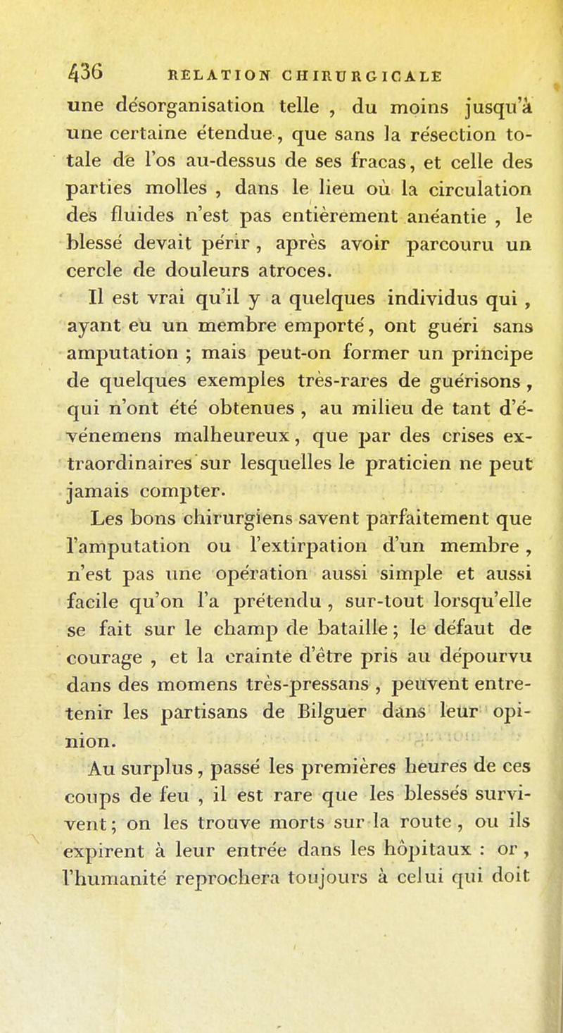 une désorganisation telle , du moins jusqu'à une certaine étendue, que sans la résection to- tale d'e l'os au-dessus de ses fracas, et celle des parties molles , dans le lieu où la circulation des fluides n'est pas entièrement anéantie , le blessé devait pénr, après avoir parcouru un cercle de douleurs atroces. Il est vrai qu'il y a quelques individus qui , ayant eu un membre emporté, ont guéri sans amputation ; mais peut-on former un principe de quelques exemples très-rares de guérisons, qui n'ont été obtenues , au milieu de tant d'é- vénemens malheureux, que par des crises ex- traordinaires sur lesquelles le praticien ne peut jamais compter. Les bons chirurgiens savent parfaitement que l'amputation ou l'extirpation d'un membre, n'est pas une opération aussi simple et aussi facile qu'on l'a prétendu , sur-tout lorsqu'elle se fait sur le champ de bataille ; le défaut de courage , et la crainte d'être pris au dépourvu dans des momens très-pressans , peuvent entre- tenir les partisans de Bilguer dans leur opi- nion. Au surplus, passé les premières heures de ces coups de feu , il est rare que les blessés survi- vent; on les trouve morts sur la route , ou ils expirent à leur entrée dans les hôjiitaux : or , l'humanité reprochera toujours à celui qui doit