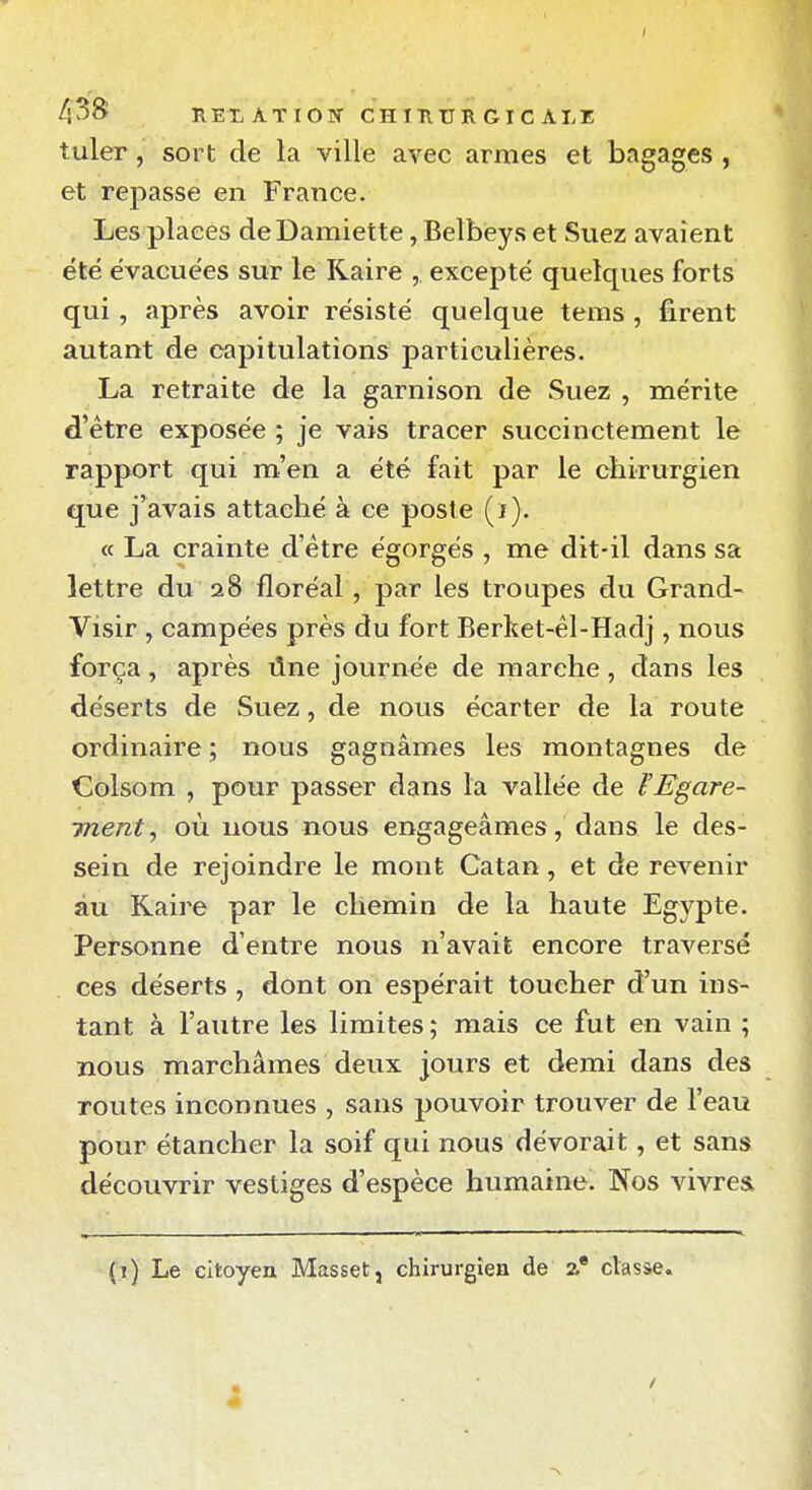 43S REXATIOîT CHinURGIC ALZ tuler, sort de la ville avec armes et bagages , et repasse en France. Les places deDamiette, Belbeys et Suez avaient été évacuées sur le Raire , excepté quelques forts qui, après avoir résisté quelque tems , firent autant de capitulations particulières. La retraite de la garnison de Suez , mérite d'être exposée ; je vais tracer succinctement le rapport qui m'en a été fait par le chirurgien que j'avais attaché à ce poste (i). « La crainte d'être égorgés , me dit-il dans sa lettre du 28 floréal, par les troupes du Grand- Visir , campées près du fort Berket-êl-Hadj, nous força, après ûne journée de marche, dans les déserts de Suez, de nous écarter de la route ordinaire ; nous gagnâmes les montagnes de Colsom , pour passer dans la vallée de ïEgare- ment^ où nous nous engageâmes, dans le des- sein de rejoindre le mont Catan, et de revenir au Raire par le chemin de la haute Egypte. Personne d'entre nous n'avait encore traversé ces déserts , dont on espérait toucher d'un ins- tant à l'autre les limites ; mais ce fut en vain ; nous marchâmes deux jours et demi dans des routes inconnues , sans pouvoir trouver de l'eau pour étancher la soif qui nous dévorait, et sans découvrir vestiges d'espèce humaine. Nos vivres (i) Le citoyen Masset, chirurgien de 2* classe.