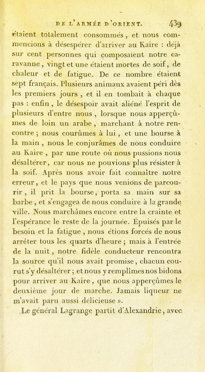 étaient totalement consommes , et nous com- mencions à désespérer d'arriver au Raire : déjà sur cent personnes qui composaient notre ca- ravanne , vingt et une étaient mortes de soif, de chaleur et de fatigue. De ce nombre étaient sept français. Plusieurs animaux avaient péri dès les premiers jours , et il en tombait à chaque pas : enfin, le désespoir avait aliéné l'esprit de plusieurs d'entre nous , lorsque nous apperçû- mes de loin un arabe , marchant à notre ren- contre ; nous courûmes à lui, et une bourse à la main , nous le conjurâmes de nous conduire au Raire , par une route où nous pussions nous désaltérer, car nous ne pouvions plus résister à la soif. Après nous avoir fait connaître n.otre erreur, et le pays que nous venions de parcou- rir , il prit la bourse, porta sa main sur sa barbe , et s'engagea de nous conduire à la grande ville. jSTous marchâmes encore entre la crainte et l'espérance le reste de la journée. Epuisés par le besoin et la fatigue , nous étions forcés de nous arrêter tous les quarts d'heure ; mais à l'entrée de la nuit , notre fidèle conducteur rencontra la source qu'il nous avait promise, chacun cou- rut s'y désaltérer ; et nous y remplîmes nos bidons pour arriver au Raire, que nous apperçùmes le deuxième jour de marche. Jamais liqueur ne m'avait paru aussi délicieuse ». .Le général Lagrange partit d'Alexandrie, avec