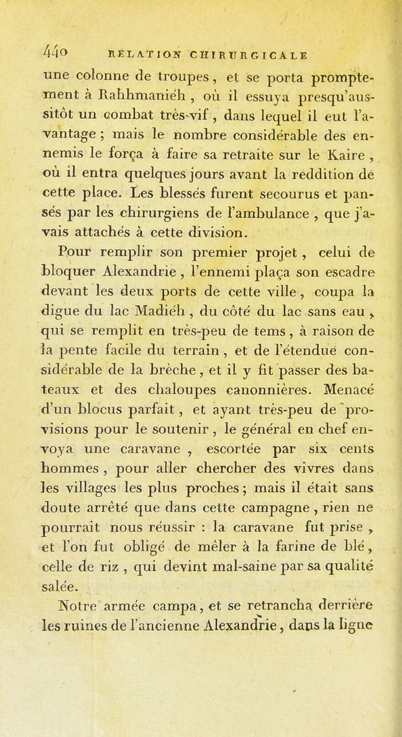 une colonne de troupes, et se porta prompte- ment à Rahhmaniëh , où il essuya presqu'aus- sitôt un combat très-vif, dans lequel il eut l'a- vantage ; mais le nombre considérable des en- nemis le força à faire sa retraite sur le Kaire , où il entra quelques jours avant la reddition de cette place. Les blessés furent secourus et pan- sés par les chirurgiens de l'ambulance , que j'a- vais attachés à cette division. Pour remplir son premier projet , celui de bloquer Alexandrie , l'ennemi plaça son escadre devant les deux ports de cette ville, coupa la digue du lac Madiéh, du côté du lac sans eau ^ qui se remplit en très-peu de tems, à raison de la jiente facile du terrain, et de l'étendue con- sidérable de la brèche, et il y fit passer des ba- teaux et des chaloupes canonnières. Menacé d'un blocus parfait, et ayant très-peu de'pro- visions pour le soutenir , le général en chef en- voya une caravane , escortée par six cents hommes , pour aller chercher des vivres dans les villages les plus proches ; mais il était sans doute arrêté que dans cette campagne , rien ne pourrait nous réussir : la caravane fut prise , et l'on fut obligé de mêler à la farine de blé, celle de riz , qui devint mal-saine par sa qualité salée. Notre armée campa, et se retrancha derrière les ruines de l'ancienne Alexandrie, daps la ligne