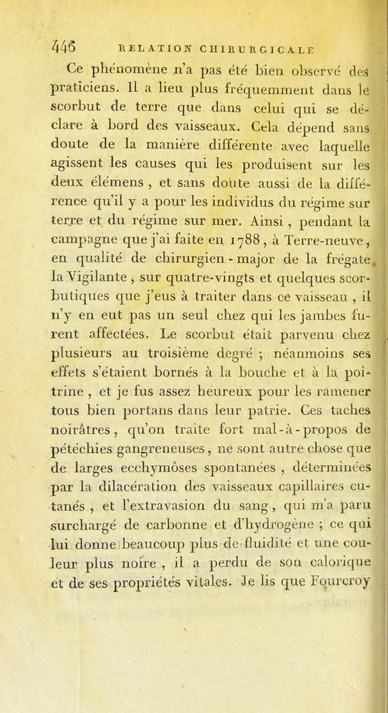 Ce phénomène n'a pas été bien observé des praticiens. Il a lieu plus fréquemment dans le scorbut de terre que dans celui qui se dé- clare à bord des vaisseaux. Cela dépend sans doute de la manière différente avec laquelle agissent les causes qui les produisent sur les deux élémens , et sans doute aussi de la diffé- rence qu'il y a pour les individus du régime sur terjœ et, du régime sur mer. Ainsi, pendant la campagne que j'ai faite en 1788, à Terre-neuve, en qualité de chirurgien - major de la frégate, la Vigilante , sur quatre-vingts et quelques scor- butiques que j'eus à traiter dans ce vaisseau , il n'y en eut pas un seul chez qui les jambes fu- rent affectées. Le scorbut était parvenu chez plusieurs au troisième degré ; néanmoins ses effets s'étaient bornés à la bouche et à la poi* trine , et je fus assez heureux pour les ramener tous bien portans dans leur patrie. Ces taches noirâtres, qu'on traite fort mal-à-propos de pétéchies gangreneuses, ne sont autre chose que de larges ecchymoses spontanées , déterminées par la dilacération des vaisseaux capillaires cu- tanés , et l'extravasion du sang, qui m'a paru surchargé de carbonne et d'hydrogène ; ce qui lui donne beaucoup plus de fluidité et une cou- leur plus noire , il a perdu de son calorique et de ses propriétés vitales. Je lis que Fqurcroy